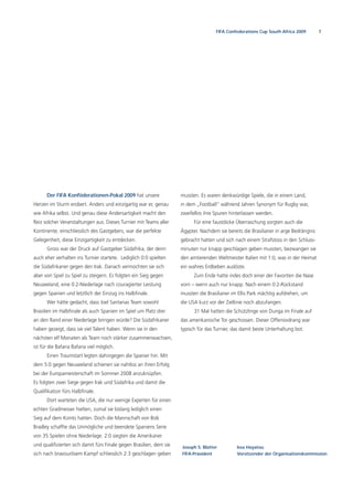 7FIFA Confederations Cup South Africa 2009
Der FIFA Konföderationen-Pokal 2009 hat unsere
Herzen im Sturm erobert. Anders und einzigartig war er, genau
wie Afrika selbst. Und genau diese Andersartigkeit macht den
Reiz solcher Veranstaltungen aus. Dieses Turnier mit Teams aller
Kontinente, einschliesslich des Gastgebers, war die perfekte
Gelegenheit, diese Einzigartigkeit zu entdecken.
Gross war der Druck auf Gastgeber Südafrika, der denn
auch eher verhalten ins Turnier startete. Lediglich 0:0 spielten
die Südafrikaner gegen den Irak. Danach vermochten sie sich
aber von Spiel zu Spiel zu steigern. Es folgten ein Sieg gegen
Neuseeland, eine 0:2-Niederlage nach couragierter Leistung
gegen Spanien und letztlich der Einzug ins Halbﬁnale.
Wer hätte gedacht, dass Joel Santanas Team sowohl
Brasilien im Halbﬁnale als auch Spanien im Spiel um Platz drei
an den Rand einer Niederlage bringen würde? Die Südafrikaner
haben gezeigt, dass sie viel Talent haben. Wenn sie in den
nächsten elf Monaten als Team noch stärker zusammenwachsen,
ist für die Bafana Bafana viel möglich.
Einen Traumstart legten dahingegen die Spanier hin. Mit
dem 5:0 gegen Neuseeland schienen sie nahtlos an ihren Erfolg
bei der Europameisterschaft im Sommer 2008 anzuknüpfen.
Es folgten zwei Siege gegen Irak und Südafrika und damit die
Qualiﬁkation fürs Halbﬁnale.
Dort warteten die USA, die nur wenige Experten für einen
echten Gradmesser hielten, zumal sie bislang lediglich einen
Sieg auf dem Konto hatten. Doch die Mannschaft von Bob
Bradley schaffte das Unmögliche und beendete Spaniens Serie
von 35 Spielen ohne Niederlage. 2:0 siegten die Amerikaner
und qualiﬁzierten sich damit fürs Finale gegen Brasilien, dem sie
sich nach bravourösem Kampf schliesslich 2:3 geschlagen geben
mussten. Es waren denkwürdige Spiele, die in einem Land,
in dem „Football“ während Jahren Synonym für Rugby war,
zweifellos ihre Spuren hinterlassen werden.
Für eine faustdicke Überraschung sorgten auch die
Ägypter. Nachdem sie bereits die Brasilianer in arge Bedrängnis
gebracht hatten und sich nach einem Strafstoss in den Schluss-
minuten nur knapp geschlagen geben mussten, bezwangen sie
den amtierenden Weltmeister Italien mit 1:0, was in der Heimat
ein wahres Erdbeben auslöste.
Zum Ende hatte indes doch einer der Favoriten die Nase
vorn – wenn auch nur knapp. Nach einem 0:2-Rückstand
mussten die Brasilianer im Ellis Park mächtig aufdrehen, um
die USA kurz vor der Ziellinie noch abzufangen.
31 Mal hatten die Schützlinge von Dunga im Finale auf
das amerikanische Tor geschossen. Dieser Offensivdrang war
typisch für das Turnier, das damit beste Unterhaltung bot.
Joseph S. Blatter
FIFA-Präsident
Issa Hayatou
Vorsitzender der Organisationskommission
 