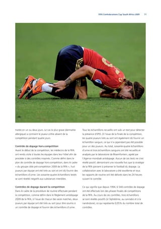 71FIFA Confederations Cup South Africa 2009
traités en un ou deux jours. Le cas le plus grave (dermatite
allergique) a contraint le joueur à être absent de la
compétition pendant quatre jours.
Contrôle de dopage hors-compétition
Avant le début de la compétition, les médecins de la FIFA
ont rendu visite à toutes les équipes dans leur hôtel aﬁn de
procéder à des contrôles inopinés. Comme déﬁni dans le
plan de contrôle de dopage hors-compétition, dans le cadre
« du groupe cible pré-compétition 2009 de la FIFA », huit
joueurs par équipe ont été tirés au sort et ont dû fournir des
échantillons d’urine. Les soixante-quatre échantillons testés
se sont révélés négatifs aux substances interdites.
Contrôles de dopage durant la compétition
Dans le cadre de la procédure de routine effectuée pendant
la compétition, comme déﬁni dans le Règlement antidopage
2009 de la FIFA, à l’issue de chacun des seize matches, deux
joueurs par équipe ont été tirés au sort pour être soumis à
un contrôle de dopage et fournir des échantillons d’urine.
Tous les échantillons recueillis ont subi un test pour détecter
la présence d’EPO. À l’issue de la ﬁnale de la compétition,
les quatre joueurs tirés au sort ont également dû fournir un
échantillon sanguin, ce qui n’a cependant pas été possible
pour un des joueurs. Au total, soixante-quatre échantillons
d’urine et trois échantillons sanguins ont été recueillis et
analysés par le laboratoire de Bloemfontein, agréé par
l’Agence mondiale antidopage. Aucun de ces tests ne s’est
révélé positif, démontrant une nouvelle fois que la stratégie
de la FIFA parvient à préserver le football du dopage. La
collaboration avec le laboratoire a été excellente et tous
les rapports de routine ont été délivrés dans les 24 heures
suivant le contrôle.
Ce qui signiﬁe que depuis 1994, 6 544 contrôles de dopage
ont été effectués lors des phases ﬁnales de compétitions
de la FIFA. Au cours de ces contrôles, trois échantillons
se sont révélés positifs (à l’éphédrine, au cannabis et à la
nandrolone), ce qui représente 0,05% du nombre total de
contrôles.
 