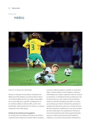 72 Medical report
Autor: Dr. Jiri Dvorak, Dra. Astrid Junge
Merced a la realización de dos talleres, el Departamento
Médico de la FIFA estableció una estrecha relación laboral
con la Oﬁcina Médica del COL y los médicos responsables
en las cuatro sedes de la Copa FIFA Confederaciones. El
Dr. Jiri Dvorak, Médico en jefe de la FIFA, y el Dr. Victor
Ramathesele, médico general del COL, tuvieron a su cargo la
cooperación entre ambos grupos.
Estudio de los síntomas de los jugadores
Por iniciativa del Centro Médico de Excelencia de la FIFA en
Ciudad del Cabo, dirigido por el profesor Martin Schwellnus,
se solicitó a todos los jugadores completar un cuestionario
sobre su historial médico, así como respecto a síntomas y
enfermedades que tuviesen o padeciesen antes de comenzar
la competición. La ﬁnalidad del estudio era determinar cuán
frecuentes fueron los casos médicos entre los futbolistas
durante la Copa FIFA Confederaciones 2009. Es conocido
que los atletas que entrenan intensamente y participan en
competiciones extenuantes sufren más a menudo síntomas
del tracto respiratorio, posiblemente a causa de los cambios
de clima cuando viajan a las competiciones. Asimismo se
informa frecuentemente sobre síntomas gastrointestinales,
aunque la incidencia exacta de estas enfermedades en
futbolistas y sus causas son desconocidas. Actualmente se
Informe
médico
 