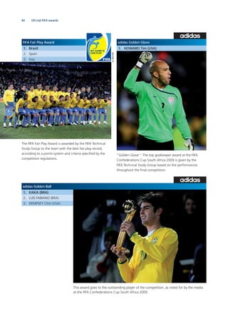 84
FIFA Fair Play Award
1. Brazil
2. Spain
3. Iraq
adidas Golden Glove
1. HOWARD Tim (USA)
The FIFA Fair Play Award is awarded by the FIFA Technical
Study Group to the team with the best fair play record,
according to a points system and criteria speciﬁed by the
competition regulations.
“Golden Glove”: The top goalkeeper award at the FIFA
Confederations Cup South Africa 2009 is given by the
FIFA Technical Study Group based on the performances
throughout the ﬁnal competition.
adidas Golden Ball
1. KAKA (BRA)
2. LUIS FABIANO (BRA)
3. DEMPSEY Clint (USA)
This award goes to the outstanding player of the competition, as voted for by the media
at the FIFA Confederations Cup South Africa 2009.
Ofﬁcial FIFA awards
 
