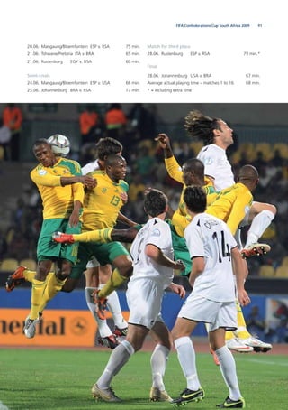 91FIFA Confederations Cup South Africa 2009
20.06. Mangaung/Bloemfontein ESP v. RSA 75 min.
21.06. Tshwane/Pretoria ITA v. BRA 65 min.
21.06. Rustenburg EGY v. USA 60 min.
Semi-ﬁnals
24.06. Mangaung/Bloemfontein ESP v. USA 66 min.
25.06. Johannesburg BRA v. RSA 77 min.
Match for third place
28.06. Rustenburg ESP v. RSA 79 min.*
Final
28.06. Johannesburg USA v. BRA 67 min.
Average actual playing time – matches 1 to 16 68 min.
* = including extra time
 