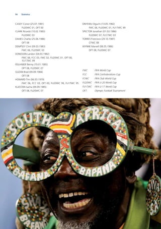 94 Statistics
CASEY Conor (25.07.1981)
FU20WC 01, OFT 00
CLARK Ricardo (10.02.1983)
FU20WC 03
DAVIES Charlie (25.06.1986)
OFT 08
DEMPSEY Clint (09.03.1983)
FWC 06, FU20WC 03
DONOVAN Landon (04.03.1982)
FWC 06, FCC 03, FWC 02, FU20WC 01, OFT 00,
FU17WC 99
FEILHABER Benny (19.01.1985)
OFT 08, FU20WC 07
GUZAN Brad (09.09.1984)
OFT 08
HOWARD Tim (06.03.1979)
FWC 06, FCC 03, OFT 00, FU20WC 99, FU17WC 95
KLJESTAN Sacha (09.09.1985)
OFT 08, FU20WC 07
ONYEWU Oguchi (13.05.1982)
FWC 06, FU20WC 01, FU17WC 99
SPECTOR Jonathan (01.03.1986)
FU20WC 07, FU17WC 03
TORRES Francisco (29.10.1987)
CFWC 08
WYNNE Marvell (08.05.1986)
OFT 08, FU20WC 07
FWC FIFA World Cup
FCC FIFA Confederations Cup
FCWC FIFA Club World Cup
FU20WC FIFA U-20 World Cup
FU17WC FIFA U-17 World Cup
OFT Olympic Football Tournament
 