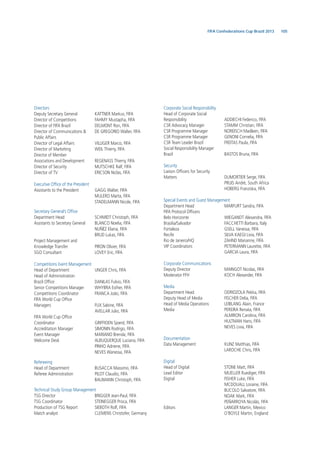 105FIFA Confederations Cup Brazil 2013
Directors
Deputy Secretary General KATTNER Markus, FIFA
Director of Competitions FAHMY Mustapha, FIFA
Director of FIFA Brazil DELMONT Ron, FIFA
Director of Communications & DE GREGORIO Walter, FIFA
Public Affairs
Director of Legal Affairs VILLIGER Marco, FIFA
Director of Marketing WEIL Thierry, FIFA
Director of Member
Associations and Development REGENASS Thierry, FIFA
Director of Security MUTSCHKE Ralf, FIFA
Director of TV ERICSON Niclas, FIFA
Executive Ofﬁce of the President
Assistants to the President GAGG Walter, FIFA
MULERO Marta, FIFA
STADELMANN Nicole, FIFA
Secretary General’s Ofﬁce
Department Head SCHMIDT Christoph, FIFA
Assistants to Secretary General BLANCO Noelia, FIFA
NUÑÉZ Eliana, FIFA
BRUD Lukas, FIFA
Project Management and
Knowledge Transfer PIRON Olivier, FIFA
SGO Consultant LOVEY Eric, FIFA
Competitions Event Management
Head of Department UNGER Chris, FIFA
Head of Adminisitration
Brazil Ofﬁce DANILAS Fulvio, FIFA
Senior Competitions Manager WHYBRA Esther, FIFA
Competitions Coordinator FRANCA João, FIFA
FIFA World Cup Ofﬁce
Managers FUX Sabine, FIFA
AVELLAR Julio, FIFA
FIFA World Cup Ofﬁce
Coordinator GRIFFIOEN Sjoerd, FIFA
Accreditation Manager SIMONIN Rodrigo, FIFA
Event Manager MARIANO Brenda, FIFA
Welcome Desk ALBUQUERQUE Luciana, FIFA
PINHO Adriene, FIFA
NEVES Wanessa, FIFA
Refereeing
Head of Department BUSACCA Massimo, FIFA
Referee Administration PILOT Claudio, FIFA
BAUMANN Christoph, FIFA
Technical Study Group Management
TSG Director BRIGGER Jean-Paul, FIFA
TSG Coordinator STEINEGGER Prisca, FIFA
Production of TSG Report SIEBOTH Rolf, FIFA
Match analyst CLEMENS Christofer, Germany
Corporate Social Responsibility
Head of Corporate Social
Responsibility ADDIECHI Federico, FIFA
CSR Advocacy Manager STAMM Christian, FIFA
CSR Programme Manager NOREISCH Madleen, FIFA
CSR Programme Manager GENONI Cornelia, FIFA
CSR Team Leader Brazil FREITAS Paula, FIFA
Social Responsibility Manager
Brazil BASTOS Bruna, FIFA
Security
Liaison Ofﬁcers for Security
Matters DUMORTIER Serge, FIFA
PRUIS Andrè, South Africa
HOBERG Franziska, FIFA
Special Events and Guest Management
Department Head MARFURT Sandra, FIFA
FIFA Protocol Ofﬁcers
Belo Horizonte WIEGANDT Alexandra, FIFA
Brasilia/Salvador FACCHETTI Barbara, Italy
Fortaleza GSELL Vanessa, FIFA
Recife SILVA KAEGI Livia, FIFA
Rio de Janeiro/HQ ZAHND Marianne, FIFA
VIP Coordinators PETERMANN Laurette, FIFA
GARCIA Laura, FIFA
Corporate Communications
Deputy Director MAINGOT Nicolas, FIFA
Moderator FFH KOCH Alexander, FIFA
Media
Department Head ODRIOZOLA Pekka, FIFA
Deputy Head of Media FISCHER Delia, FIFA
Head of Media Operations LEIBLANG Alain, France
Media PEREIRA Renata, FIFA
ALMIRON Carolina, FIFA
HULTMAN Hans, FIFA
NEVES Livia, FIFA
Documentation
Data Management KUNZ Matthias, FIFA
LAROCHE Chris, FIFA
Digital
Head of Digital STONE Matt, FIFA
Lead Editor MUELLER Ruediger, FIFA
Digital FISHER Luke, FIFA
MCDOUALL Loraine, FIFA
BUCOLO Salvatore, FIFA
NOAK Mark, FIFA
PEÑARROYA Nicolás, FIFA
Editors LANGER Martin, Mexico
O’BOYLE Martin, England
 