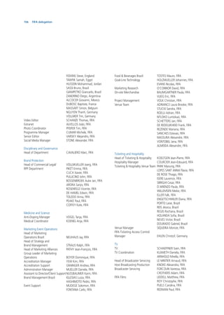 106 FIFA delegation
FEEKINS Steve, England
TAWFIK Samah, Egypt
HUSSEIN Mohammad, Jordan
SASSI Bruno, Brazil
GIAMPETRO Giancarlo, Brazil
ZANDRINO Diego, Argentina
ALCOCER Giovanni, Mexico
DUBOSC Baptiste, France
MASSART Simon, Belgium
NGUYEN Thanh, Germany
VOLLMER Tim, Germany
Video Editor SCHANZE Thomas, FIFA
Extranet ALVELLOS João, FIFA
Photo Coordinator PFEIFER Tim, FIFA
Programme Manager CUMAR Michele, FIFA
Senior Editor VARSKY Alejandro, FIFA
Social Media Manager STONE Alexander, FIFA
Disciplinary and Governance
Head of Department CAVALIERO Marc, FIFA
Brand Protection
Head of Commercial Legal/ VOLLMUELLER Joerg, FIFA
RPP Department PIKET Emma, FIFA
CUCH Xavier, FIFA
PULLICINO John, FIFA
BOSSENBROEK Auke Jan, FIFA
ARORA Sanjiv, FIFA
ROSENFELD Vicente, FIFA
DE HAMEL Edwin, FIFA
TOLEDO Anna, FIFA
PEAKE Paul, FIFA
COFFEY Kate, FIFA
Medicine and Science
Anti-Doping Manager VOGEL Tanja, FIFA
Medical Coordinator KOENIG Anja, FIFA
Marketing Event Operations
Head of Marketing
Operations Brazil NEUHAUS Jay, FIFA
Head of Strategy and
Brand Management STRAUS Ralph, FIFA
Head of Marketing Alliances PATHY Jean-François, FIFA
Group Leader of Marketing
Operations BOYER Dominique, FIFA
Accreditation Manager YEW Kim, FIFA
Accreditation Support GRAINGER Andrea, FIFA
Administration Manager MUELLER Daniela, FIFA
Assistant to Director/Client SupportNUSSBAUMER Karin, FIFA
Brand Management Brazil IGLESIAS Luiza, FIFA
HASHIMOTO Pedro, FIFA
Event Support MUDEGE Solomon, FIFA
FONTANA Carlo, FIFA
Food & Beverages Brazil TOSTES Mauro, FIFA
Goal-Line Technology HOLZMUELLER Johannes, FIFA
EVANS Nicolas, FIFA
Marketing Research O’CONNOR David, FIFA
On-site Merchandise BAUMGARTNER Paula, FIFA
VLIEG Eric, FIFA
Project Management VOLK Christian, FIFA
Venue Team ADRIANCE Laura Brooke, FIFA
STUCKI Sandra, FIFA
ROELLI Adrian, FIFA
NTLOKO Luntokazi, FIFA
SCHETTERS Jan, FIFA
DE REDELIJKHEID Frank, FIFA
REZENDE Mariana, FIFA
SANCHES Estevao, FIFA
MASSURA Alexandre, FIFA
VONTOBEL Jana, FIFA
ALMEIDA Alexandre, FIFA
Ticketing and Hospitality
Head of Ticketing & Hospitality KOELTGEN Jean-Pierre, FIFA
Hospitality Manager COURCIER Jean-Edouard, FIFA
Ticketing & Hospitality Venue Team PARK Myoung, FIFA
LOPES SANT ANNA Flavia, FIFA
DE ROSE Thiago, FIFA
ISERE Laurence, FIFA
SBRIGHI Cesar, FIFA
D’ARIENZO Paula, FIFA
WILLEMSEN Meike, FIFA
ELLER Falk, FIFA
ENGETSCHWILER Diana, FIFA
PORTO Laise, Brazil
REIS Jéssica, Brazil
REGIS Rochana, Brazil
HOLANDA Soﬁa, Brazil
NEVES Victor, Brazil
DOURADO Gabriel, Brazil
Venue Manager SIQUEIRA Monize, FIFA
FIFA Ticketing Access Control
Manager EHLEN Christof, Germany
TV
TV SCHAEFFNER Sven, FIFA
TV Coordination KLAMETH Daniela, FIFA
ARNHOLD Mirella, FIFA
Head of Broadcaster Servicing LE MINTIER Arnaud, FIFA
Host Broadcasting Production KNOKE Alexandra, FIFA
Broadcaster Servicing FORCOLIN Vanessa, FIFA
CROTHERS Adam, FIFA
FIFA Films LIDDELL Matthew, FIFA
ROY Christophe, FIFA
PUELS Carolina, FIFA
REDMAN Paul, FIFA
 