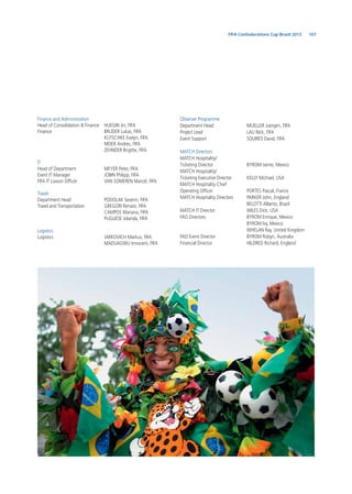 107FIFA Confederations Cup Brazil 2013
Finance and Administration
Head of Consolidation & Finance HUEGIN Jin, FIFA
Finance BRUDER Lukas, FIFA
KUTSCHKE Evelyn, FIFA
MEIER Andres, FIFA
ZEHNDER Brigitte, FIFA
IT
Head of Department MEYER Peter, FIFA
Event IT Manager JOBIN Philipp, FIFA
FIFA IT Liaison Ofﬁcer VAN SOMEREN Marcel, FIFA
Travel
Department Head PODOLAK Severin, FIFA
Travel and Transportation GREGORI Renato, FIFA
CAMPOS Mariana, FIFA
PUGLIESE Jolanda, FIFA
Logistics
Logistics JARKOVICH Markus, FIFA
MADUAGWU Innocent, FIFA
Observer Programme
Department Head MUELLER Juergen, FIFA
Project Lead LAU Nick, FIFA
Event Support SQUIRES David, FIFA
MATCH Directors
MATCH Hospitality/
Ticketing Director BYROM Jaime, Mexico
MATCH Hospitality/
Ticketing Executive Director KELLY Michael, USA
MATCH Hospitality Chief
Operating Ofﬁcer PORTES Pascal, France
MATCH Hospitality Directors PARKER John, England
BELOTTI Alberto, Brazil
MATCH IT Director WILES Dick, USA
FAO Directors BYROM Enrique, Mexico
BYROM Ivy, Mexico
WHELAN Ray, United Kingdom
FAO Event Director BYROM Robyn, Australia
Financial Director HILDRED Richard, England
 