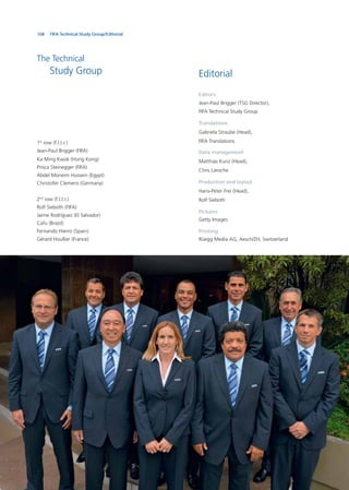 108
Editorial
Editors
Jean-Paul Brigger (TSG Director),
FIFA Technical Study Group
Translations
Gabriela Straube (Head),
FIFA Translations
Data management
Matthias Kunz (Head),
Chris Laroche
Production and layout
Hans-Peter Frei (Head),
Rolf Sieboth
Pictures
Getty Images
Printing
Rüegg Media AG, Aesch/ZH, Switzerland
The Technical
Study Group
1st
row (f.l.t.r.)
Jean-Paul Brigger (FIFA)
Ka Ming Kwok (Hong Kong)
Prisca Steinegger (FIFA)
Abdel Moneim Hussein (Egypt)
Christofer Clemens (Germany)
2nd
row (f.l.t.r.)
Rolf Sieboth (FIFA)
Jaime Rodríguez (El Salvador)
Cafu (Brazil)
Fernando Hierro (Spain)
Gérard Houllier (France)
FIFA Technical Study Group/Editorial
 