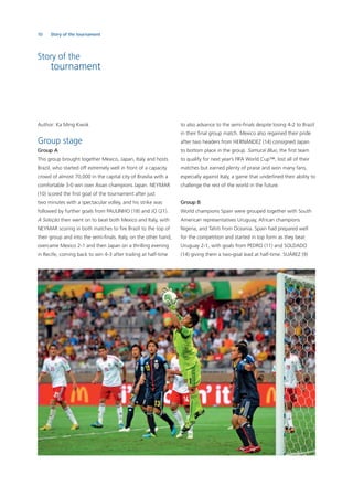 10 Story of the tournament
Story of the
tournament
Author: Ka Ming Kwok
Group stage
Group A
This group brought together Mexico, Japan, Italy and hosts
Brazil, who started off extremely well in front of a capacity
crowd of almost 70,000 in the capital city of Brasilia with a
comfortable 3-0 win over Asian champions Japan. NEYMAR
(10) scored the ﬁrst goal of the tournament after just
two minutes with a spectacular volley, and his strike was
followed by further goals from PAULINHO (18) and JO (21).
A Seleção then went on to beat both Mexico and Italy, with
NEYMAR scoring in both matches to ﬁre Brazil to the top of
their group and into the semi-ﬁnals. Italy, on the other hand,
overcame Mexico 2-1 and then Japan on a thrilling evening
in Recife, coming back to win 4-3 after trailing at half-time
to also advance to the semi-ﬁnals despite losing 4-2 to Brazil
in their ﬁnal group match. Mexico also regained their pride
after two headers from HERNÁNDEZ (14) consigned Japan
to bottom place in the group. Samurai Blue, the ﬁrst team
to qualify for next year’s FIFA World Cup™, lost all of their
matches but earned plenty of praise and won many fans,
especially against Italy, a game that underlined their ability to
challenge the rest of the world in the future.
Group B
World champions Spain were grouped together with South
American representatives Uruguay, African champions
Nigeria, and Tahiti from Oceania. Spain had prepared well
for the competition and started in top form as they beat
Uruguay 2-1, with goals from PEDRO (11) and SOLDADO
(14) giving them a two-goal lead at half-time. SUÁREZ (9)
 