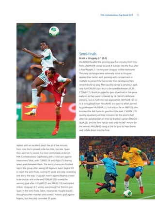 11FIFA Confederations Cup Brazil 2013
replied with an excellent direct free kick ﬁve minutes
from time, but it proved to be too little, too late. Spain
then went on to record the most comfortable victory in
FIFA Confederations Cup history with a 10-0 win against
newcomers Tahiti, with TORRES (9) and VILLA (7) sharing
seven goals between them. The world champions ﬁnished
top of the group after seeing off Nigeria’s Super Eagles 3-0
to reach the semi-ﬁnals, scoring 15 goals and only conceding
one along the way. Uruguay’s match against Nigeria proved
to be crucial, and in the end FORLÁN (10) scored the
winning goal after LUGANO (2) and MIKEL (10) had traded
strikes. Uruguay’s 2-1 victory was enough for them to join
Spain in the semi-ﬁnals. Tahiti, meanwhile, fought bravely
throughout their matches and scored a historic goal against
Nigeria, but they also conceded 24 goals.
Semi-ﬁnals
Brazil v. Uruguay 2-1 (1-0)
PAULINHO headed the winning goal ﬁve minutes from time
from a NEYMAR corner to send A Seleção into the ﬁnal after
a hard-fought 2-1 victory over Uruguay in Belo Horizonte.
The early exchanges were extremely tense as Uruguay
applied their tactics well, pressing with compactness in
midﬁeld to prevent the home side from developing their
smooth build-up play. They quickly earned a penalty as well,
only for FORLÁN’s spot kick to be saved by keeper JÚLIO
CÉSAR (12). Brazil struggled to gain a foothold in the game
early on as they were contained by La Celeste’s defensive
pressing, but as half-time fast approached, NEYMAR ran on
to a throughball from PAULINHO and saw his effort parried
by goalkeeper MUSLERA (1), but only as far as FRED (9) who
knocked the ball home to give Brazil the lead. CAVANI (21)
quickly equalised just three minutes into the second half
after he capitalised on an error by Brazilian captain THIAGO
SILVA (3), and the fans had to wait until the 86th
minute for
the winner, PAULINHO rising at the far post to head home
and to take Brazil into the ﬁnal.
 