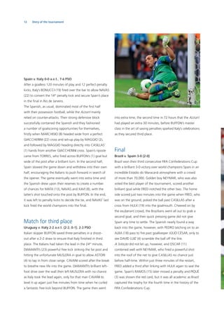 12 Story of the tournament
Spain v. Italy 0-0 a.e.t., 7-6 PSO
After a goalless 120 minutes of play and 12 perfect penalty
kicks, Italy’s BONUCCI (19) ﬁred over the bar to allow NAVAS
(22) to convert the 14th
penalty kick and secure Spain’s place
in the ﬁnal in Rio de Janeiro.
The Spanish, as usual, dominated most of the ﬁrst half
with their possession football, while the Azzurri mainly
relied on counter-attacks. Their strong defensive block
successfully contained the Spanish and they fashioned
a number of goalscoring opportunities for themselves,
ﬁrstly when MARCHISIO (8) headed wide from a perfect
GIACCHERINI (22) cross and set-up play by MAGGIO (2),
and followed by MAGGIO heading directly into CASILLAS’
(1) hands from another GIACCHERINI cross. Spain’s riposte
came from TORRES, who ﬁred across BUFFON’s (1) goal but
wide of the post after a brilliant turn. In the second half,
Spain slowed the game down and withdrew into their own
half, encouraging the Italians to push forward in search of
the opener. The game eventually went into extra time and
the Spanish drew upon their reserves to create a number
of chances for MATA (13), NAVAS and XAVI (8), with the
latter’s shot touched onto the post by BUFFON. In the end,
it was left to penalty kicks to decide the tie, and NAVAS’ last
kick ﬁred the world champions into the ﬁnal.
Match for third place
Uruguay v. Italy 2-2 a.e.t. (2-2, 0-1), 2-3 PSO
Italian skipper BUFFON saved three penalties in a shoot-
out after a 2-2 draw to ensure that Italy ﬁnished in third
place. The Italians had taken the lead in the 24th
minute,
DIAMANTI’s (23) powerful free kick striking the far post and
hitting the unfortunate MUSLERA in goal to allow ASTORI
(4) to tap in from close range. CAVANI scored after the break
to breathe new life into the game. DIAMANTI’s brilliant left-
foot drive over the wall then left MUSLERA with no chance
as Italy took the lead again, only for that man CAVANI to
level it up again just ﬁve minutes from time when he curled
a fantastic free kick beyond BUFFON. The game then went
into extra time, the second time in 72 hours that the Azzurri
had played an extra 30 minutes, before BUFFON’s master
class in the art of saving penalties sparked Italy’s celebrations
as they secured third place.
Final
Brazil v. Spain 3-0 (2-0)
Brazil won their third consecutive FIFA Confederations Cup
with a brilliant 3-0 victory over world champions Spain in an
incredible Estádio do Maracanã atmosphere with a crowd
of more than 70,000. Golden boy NEYMAR, who was also
voted the best player of the tournament, scored another
brilliant goal while FRED notched the other two. The home
side scored just two minutes into the game when FRED, who
was on the ground, poked the ball past CASILLAS after a
cross from HULK (19) into the goalmouth. Cheered on by
the exuberant crowd, the Brazilians went all out to grab a
second goal, and their quick pressing game did not give
Spain any time to settle. The Spanish nearly found a way
back into the game, however, with PEDRO latching on to an
ALBA (18) pass to ﬁre past goalkeeper JÚLIO CÉSAR, only to
see DAVID LUIZ (4) scramble the ball off the line.
A Seleção did not let up, however, and OSCAR (11)
combined well with NEYMAR, who ﬁred a powerful shot
into the roof of the net to give CASILLAS no chance just
before half-time. Within just three minutes of the restart,
FRED added a third after linking with HULK again to seal the
game. Spain’s RAMOS (15) later missed a penalty and PIQUÉ
(3) was shown the red card, but it was all academic as Brazil
captured the trophy for the fourth time in the history of the
FIFA Confederations Cup.
 