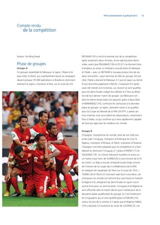 13FIFA Confederations Cup Brazil 2013
Compte rendu
de la compétition
Auteur: Ka Ming Kwok
Phase de groupes
Groupe A
Ce groupe rassemblait le Mexique, le Japon, l’Italie et le
pays hôte, le Brésil, qui a parfaitement lancé sa campagne
devant presque 70 000 spectateurs à Brasília en dominant
aisément le Japon, champion d’Asie, sur le score de 3-0.
NEYMAR (10) a inscrit le premier but de la compétition
après seulement deux minutes, d’une spectaculaire demi-
volée, avant que PAULINHO (18) et JO (21) ne donnent plus
d’ampleur au score. La Seleção a ensuite battu le Mexique
et l’Italie – avec un NEYMAR à nouveau buteur lors de ces
deux rencontres – pour terminer en tête du groupe. De son
côté, l’Italie a dominé le Mexique 2-1 puis le Japon au terme
d’une rencontre palpitante à Recife, s’imposant 4-3 après
avoir été menée à la mi-temps. Les Azzurri se sont qualiﬁés
pour les demi-ﬁnales malgré leur défaite 4-2 face au Brésil
lors de leur dernier match de groupe. Les Mexicains ont
dans le même temps battu les Japonais grâce à deux têtes
d’HERNÁNDEZ (14), conﬁnant les Samouraïs à la dernière
place du groupe. Le Japon, première nation à se qualiﬁer
pour la Coupe du Monde de la FIFA 2014™, a perdu ses
trois matches mais aura séduit les observateurs, notamment
face à l’Italie, ce qui conﬁrme qu’il sera rapidement capable
de faire jeu égal avec les meilleurs du monde.
Groupe B
L’Espagne, championne du monde, était de son côté aux
prises avec l’Uruguay, champion d’Amérique du Sud, le
Nigeria, champion d’Afrique, et Tahiti, champion d’Océanie.
L’Espagne s’est bien préparée pour la compétition et a bien
débuté en dominant l’Uruguay 2-1 grâce à PEDRO (11) et
SOLDADO (14) ; la Celeste réduisant toutefois le score sur
un maitre coup franc de SUÁREZ (9) à cinq minutes de la ﬁn
du match. La Roja a ensuite remporté la plus large victoire
de l’histoire de la Coupe des Confédérations de la FIFA
en balayant les néophytes de Tahiti sur le score de 10-0, –
TORRES (9) et VILLA (7) inscrivant sept buts à eux deux. Les
champions du monde ont terminé leur sans-faute en battant
le Nigeria 3-0, atteignant les demi-ﬁnales en ayant inscrit
quinze buts pour un seul encaissé. L’Uruguay et le Nigeria se
sont affrontés dans le match décisif pour l’attribution de la
deuxième place qualiﬁcative du groupe, et c’est ﬁnalement
les Uruguayens qui se sont qualiﬁé grâce à FORLÁN (10),
auteur du but de la victoire 2-1 après que le Nigérian MIKEL
(10) a répondu à l’ouverture du score de LUGANO (2). Les
 