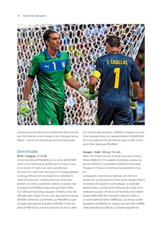 14 Story of the tournament
nouveaux venus de Tahiti se sont vaillamment battus lors de
leurs trois matches, et ont marqué un but historique face au
Nigeria – mais en ont encaissé pas moins de vingt-quatre.
Demi-ﬁnales
Brésil – Uruguay : 2-1 (1-0)
Un but de la tête de PAULINHO sur un corner de NEYMAR
a permis à la Seleção de se qualiﬁer pour la ﬁnale à l’issue
d’une victoire 2-1 face à son voisin sud-américain.
Au cours d’un match très intense qui vit l’Uruguay appliquer
sa tactique efﬁcacement en pressant et en densiﬁant le
milieu de terrain pour contrarier le jeu de construction
brésilien. La Celeste a rapidement obtenu un penalty, mais
la tentative de FORLÁN fut repoussée par JÚLIO CÉSAR
(12). Gêné par le pressing uruguayen, le Brésil a connu des
difﬁcultés pour imposer son jeu mais, peu avant la mi-temps,
NEYMAR, alerté dans la profondeur par PAULINHO, voyait
sa frappe repoussée par le gardien MUSLERA (1) dans les
pieds de FRED (9) qui ouvrait le score pour les locaux. Mais
trois minutes après la reprise, CAVANI (21) égalisait à la suite
d’une mauvaise relance du capitaine brésilien THIAGO SILVA
(3), et les supporters ont dû patienter jusqu’à la 86e
minute
avant d’être libérés par PAULINHO.
Espagne – Italie : 0-0 a.p. 7-6 t.a.b.
Après 120 minutes sans but et douze tirs au but convertis,
l’Italien BONUCCI (19) a expédié sa tentative au-dessus du
but de CASILLAS (1), permettant à NAVAS (22) d’envoyer
l’Espagne en ﬁnale en convertissant le quatorzième tir au
but.
Les Espagnols, comme à leur habitude, ont cherché à
imposer leur jeu de possession tandis que la Squadra Azzurra
se montrait menaçante en contre-attaque. Le solide bloc
défensif italien a contrecarré les offensives de la Roja, et les
meilleures occasions ont été à l’actif de l’Italie, tout d’abord
lorsque MARCHISIO (8) a manqué le cadre de la tête sur
un centre parfait de GIACCHERINI (22), puis lorsque la tête
plongeante de MAGGIO (2), toujours servi par GIACCHERINI,
a été repoussée par CASILLAS. La riposte espagnole est
 