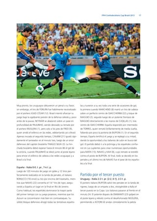 17FIFA Confederations Cup Brazil 2013
Muy pronto, los uruguayos obtuvieron un penal a su favor;
sin embargo, el tiro de FORLÁN fue hábilmente neutralizado
por el portero JÚLIO CÉSAR (12). Brasil intentó aﬁanzar su
juego bajo la agobiante presión de la defensa celeste y, poco
antes de la pausa, NEYMAR se abalanzó sobre un pase en
profundidad de PAULINHO, siendo desviado su remate por
el portero MUSLERA (1), pero solo a los pies de FRED (9),
quien anidó el esférico en las redes, adelantando así a Brasil.
Apenas iniciado el segundo tiempo, CAVANI (21) igualó rápi-
damente el tanteador en el minuto tres, luego de un error
defensivo del capitán brasileño THIAGO SILVA (3). La hin-
chada brasileña debió esperar hasta el minuto 86 el gol de
la victoria, cuando PAULINHO se elevó junto al poste lejano
para enviar el esférico de cabeza a las redes uruguayas y a
Brasil a la ﬁnal.
España - Italia 0-0, t. pr., 7-6 t. p.
Luego de 120 minutos de juego sin goles y 12 tiros per-
fectamente realizados en la tanda de penales, el italiano
BONUCCI (19) envió su tiro por encima del travesaño, mien-
tras que NAVAS (22) convertía el 14.º tiro de rigor, asegu-
rando a España un lugar en la ﬁnal en Río de Janeiro.
Como habitual, los españoles dominaron la mayor parte
del primer tiempo con su juego posesivo, mientras que los
Azzurri se concentraron más bien en contraataques. Su
sólido bloque defensivo ahogó todas las tentativas españo-
las y tuvieron a su vez toda una serie de ocasiones de gol,
la primera cuando MARCHISIO (8) marró un tiro de cabeza
sobre un perfecto centro de GIACCHERINI (22) y toque de
MAGGIO (2), seguido luego de un potente frentazo de
MAGGIO directamente a las manos de CASILLAS (1), tras
centro de GIACCHERINI. España respondió por intermedio
de TORRES, quien remató brillantemente de media vuelta,
fallando por poco la portería de BUFFON (1). En el segundo
tiempo, España lentiﬁcó el juego y se replegó a su mitad,
dando la oportunidad a los italianos de subir en busca del
gol. El partido debió ir a la prórroga y los españoles conﬁa-
ron en sus suplentes para crear numerosas oportunidades
para MATA (13), NAVAS y XAVI (8), cuyo remate se estrelló
contra el poste de BUFFON. Al ﬁnal, todo se decidió en los
penales y el último tiro de NAVAS fue el pase de los españo-
les a la ﬁnal.
Partido por el tercer puesto
Uruguay - Italia 2-2 t. pr. (2-2, 0-1), 2-3 t. p.
El portero italiano BUFFON salvó tres penales en la tanda de
rigores, luego de un empate a dos, otorgándole a Italia el
tercer puesto en la Copa. Los italianos pasaron al frente en el
minuto 24. El potente disparo de DIAMANTI (23) golpeó en
el poste lejano y rebotó contra el desafortunado MUSLERA,
permitiendo a ASTORI (4) anidar cómodamente la pelota
 