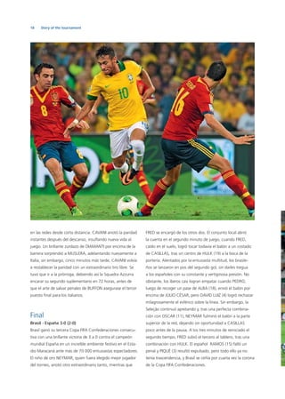 18 Story of the tournament
en las redes desde corta distancia. CAVANI anotó la paridad
instantes después del descanso, insuﬂando nueva vida al
juego. Un brillante zurdazo de DIAMANTI por encima de la
barrera sorprendió a MUSLERA, adelantando nuevamente a
Italia, sin embargo, cinco minutos más tarde, CAVANI volvía
a restablecer la paridad con un extraordinario tiro libre. Se
tuvo que ir a la prórroga, debiendo así la Squadra Azzurra
encarar su segundo suplementario en 72 horas, antes de
que el arte de salvar penales de BUFFON asegurase el tercer
puesto ﬁnal para los italianos.
Final
Brasil - España 3-0 (2-0)
Brasil ganó su tercera Copa FIFA Confederaciones consecu-
tiva con una brillante victoria de 3 a 0 contra el campeón
mundial España en un increíble ambiente festivo en el Esta-
dio Maracaná ante más de 70 000 entusiastas espectadores.
El niño de oro NEYMAR, quien fuera elegido mejor jugador
del torneo, anotó otro extraordinario tanto, mientras que
FRED se encargó de los otros dos. El conjunto local abrió
la cuenta en el segundo minuto de juego, cuando FRED,
caído en el suelo, logró tocar todavía el balón a un costado
de CASILLAS, tras un centro de HULK (19) a la boca de la
portería. Alentados por la entusiasta multitud, los brasile-
ños se lanzaron en pos del segundo gol, sin darles tregua
a los españoles con su constante y vertiginosa presión. No
obstante, los íberos casi logran empatar cuando PEDRO,
luego de recoger un pase de ALBA (18), envió el balón por
encima de JÚLIO CÉSAR, pero DAVID LUIZ (4) logró rechazar
milagrosamente el esférico sobre la línea. Sin embargo, la
Seleção continuó apretando y, tras una perfecta combina-
ción con OSCAR (11), NEYMAR fulminó el balón a la parte
superior de la red, dejando sin oportunidad a CASILLAS
poco antes de la pausa. A los tres minutos de reiniciado el
segundo tiempo, FRED subió el tercero al tablero, tras una
combinación con HULK. El español RAMOS (15) falló un
penal y PIQUÉ (3) resultó expulsado, pero todo ello ya no
tenía trascendencia, y Brasil se ceñía por cuarta vez la corona
de la Copa FIFA Confederaciones.
 