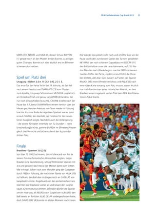 21FIFA Confederations Cup Brazil 2013
MATA (13), NAVAS und XAVI (8), dessen Schuss BUFFON
(1) gerade noch an den Pfosten lenken konnte, zu einigen
guten Chancen, konnte sich aber letztlich erst im Elfmeter-
schiessen durchsetzen.
Spiel um Platz drei
Uruguay – Italien 2:2 n. V. (2:2, 0:1), 2:3 i. E.
Das erste Tor der Partie ﬁel in der 24. Minute, als der Ball
nach einem Freistoss von DIAMANTI (23) vom Pfosten
zurückprallte, Uruguays Schlussmann MUSLERA unglücklich
am Hinterkopf traf und genau bei ASTORI (4) landete, der
nur noch einzuschieben brauchte. CAVANI erzielte nach der
Pause das 1:1, bevor DIAMANTI mit einem herrlich über die
Mauer geschlenzten Freistoss sein Team wieder in Führung
brachte. Kurz vor Ende der regulären Spielzeit war es dann
erneut CAVANI, der ebenfalls per Freistoss für den neuer-
lichen Ausgleich sorgte. Nachdem auch die Verlängerung
– die zweite für Italien innerhalb von 72 Stunden – keine
Entscheidung brachte, parierte BUFFON im Elfmeterschiessen
gleich drei Versuche und sicherte damit den Azzurri den
dritten Platz.
Finale
Brasilien – Spanien 3:0 (2:0)
Vor über 70 000 Zuschauern, die im Maracanã von Rio de
Janeiro für eine fantastische Atmosphäre sorgten, zeigte
Brasilien eine Glanzleistung, schlug Weltmeister Spanien mit
3:0 und gewann das Festival der Meister damit zum dritten
Mal in Folge. Schon nach zwei Minuten ging der Gastgeber
durch FRED in Führung, der nach einer Flanke von HULK (19)
zu Fall kam, den Ball aber im Liegen noch an CASILLAS vor-
beispitzeln konnte. Angefeuert von den einheimischen Fans
stürmten die Brasilianer weiter an und liessen den Gegner
kaum zur Entfaltung kommen. Dennoch glichen die Spanier
um ein Haar aus, als PEDRO nach Zuspiel von ALBA (18) den
Ball bereits an Torhüter JULIO CESAR vorbeigeschoben hatte,
doch DAVID LUIZ (4) konnte im letzten Moment noch klären.
Die Seleção liess jedoch nicht nach und erhöhte kurz vor der
Pause durch den zum besten Spieler des Turniers gewählten
NEYMAR, der nach schönem Doppelpass mit OSCAR (11)
den Ball unhaltbar unter die Latte hämmerte, auf 2:0. Nur
drei Minuten nach Wiederbeginn machte FRED mit seinem
zweiten Treffer der Partie, zu dem erneut HULK die Vorar-
beit leistete, alles klar. Dass danach auf Seiten der Spanier
RAMOS (15) einen Elfmeter verschoss und PIQUÉ (3) nach
einer roten Karte vorzeitig vom Platz musste, waren letztlich
nur noch Randnotizen eines historischen Abends, an dem
Brasilien seinen insgesamt vierten Titel beim FIFA Konfödera-
tionen-Pokal feierte.
 
