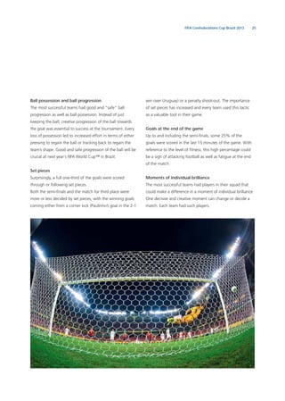 25FIFA Confederations Cup Brazil 2013
Ball possession and ball progression
The most successful teams had good and “safe” ball
progression as well as ball possession. Instead of just
keeping the ball, creative progression of the ball towards
the goal was essential to success at the tournament. Every
loss of possession led to increased effort in terms of either
pressing to regain the ball or tracking back to regain the
team’s shape. Good and safe progression of the ball will be
crucial at next year´s FIFA World Cup™ in Brazil.
Set pieces
Surprisingly, a full one-third of the goals were scored
through or following set pieces.
Both the semi-ﬁnals and the match for third place were
more or less decided by set pieces, with the winning goals
coming either from a corner kick (Paulinho’s goal in the 2-1
win over Uruguay) or a penalty shoot-out. The importance
of set pieces has increased and every team used this tactic
as a valuable tool in their game.
Goals at the end of the game
Up to and including the semi-ﬁnals, some 25% of the
goals were scored in the last 15 minutes of the game. With
reference to the level of ﬁtness, this high percentage could
be a sign of attacking football as well as fatigue at the end
of the match.
Moments of individual brilliance
The most successful teams had players in their squad that
could make a difference in a moment of individual brilliance.
One decisive and creative moment can change or decide a
match. Each team had such players.
 