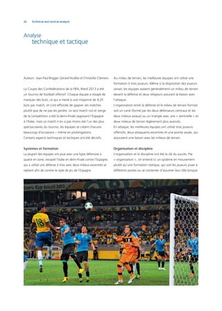 26 Technical and tactical analysis
Analyse
technique et tactique
Auteurs : Jean-Paul Brigger, Gérard Houllier et Christofer Clemens
La Coupe des Confédérations de la FIFA, Brésil 2013 a été
un tournoi de football offensif. Chaque équipe a essayé de
marquer des buts, ce qui a mené à une moyenne de 4,25
buts par match, et s’est efforcée de gagner ses matches
plutôt que de ne pas les perdre. Le seul match nul et vierge
de la compétition a été la demi-ﬁnale opposant l’Espagne
à l’Italie, mais ce match n’en a pas moins été l’un des plus
spectaculaires du tournoi, les équipes se créant chacune
beaucoup d’occasions – même en prolongations.
Certains aspects techniques et tactiques ont été décisifs.
Systèmes et formation
La plupart des équipes ont joué avec une ligne défensive à
quatre en zone, excepté l’Italie en demi-ﬁnale contre l’Espagne,
qui a utilisé une défense à trois avec deux milieux excentrés se
repliant aﬁn de contrer le style de jeu de l’Espagne.
Au milieu de terrain, les meilleures équipes ont utilisé une
formation à trois joueurs. Même si la disposition des joueurs
variait, les équipes avaient généralement un milieu de terrain
devant la défense et deux relayeurs assurant la liaison avec
l’attaque.
L’organisation entre la défense et le milieu de terrain formait
soit un carré (formé par les deux défenseurs centraux et les
deux milieux axiaux) ou un triangle avec une « sentinelle » et
deux milieux de terrain légèrement plus avancés.
En attaque, les meilleures équipes ont utilisé trois joueurs
offensifs, deux attaquants excentrés et une pointe axiale, qui
assuraient une liaison avec les milieux de terrain.
Organisation et discipline
L’organisation et la discipline ont été la clé du succès. Par
« organisation », on entend ici un système en mouvement
plutôt qu’une formation statique, qui voit les joueurs jouer à
différents postes ou se contenter d’assumer leur rôle lorsque
 