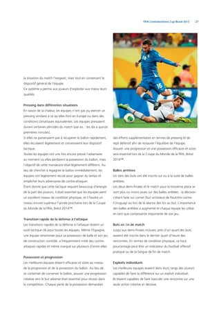 27FIFA Confederations Cup Brazil 2013
la situation du match l’exigeait, mais tout en conservant le
dispositif général de l’équipe.
Ce système a permis aux joueurs d’exploiter aux mieux leurs
qualités.
Pressing dans différentes situations
En raison de la chaleur, les équipes n’ont pas pu exercer un
pressing similaire à ce qu’elles font en Europe ou dans des
conditions climatiques équivalentes. Les équipes pressaient
durant certaines périodes du match (par ex. : les dix à quinze
premières minutes).
Si elles ne parvenaient pas à récupérer le ballon rapidement,
elles reculaient légèrement et conservaient leur dispositif
tactique.
Toutes les équipes ont une fois encore pressé l’adversaire
au moment où elles perdaient la possession du ballon, mais
l’objectif de cette manœuvre était légèrement différent. Au
lieu de chercher à regagner le ballon immédiatement, les
équipes ont légèrement reculé pour gagner du temps et
empêcher leurs adversaires de contre-attaquer.
Étant donné que cette tactique requiert beaucoup d’énergie
de la part des joueurs, il était essentiel que les équipes aient
un excellent niveau de condition physique, et il faudra un
niveau encore supérieur l’année prochaine lors de la Coupe
du Monde de la FIFA, Brésil 2014™.
Transition rapide de la défense à l’attaque
Les transitions rapides de la défense à l’attaque restent un
outil tactique clé pour toutes les équipes. Même l’Espagne,
une équipe renommée pour sa possession de balle et son jeu
de construction contrôlé, a fréquemment initié des contre-
attaques rapides et même marqué sur plusieurs d’entre elles.
Possession et progression
Les meilleures équipes étaient efﬁcaces et sûres au niveau
de la progression et de la possession du ballon. Au lieu de
se contenter de conserver le ballon, assurer une progression
créative vers le but adverse était essentiel pour réussir dans
la compétition. Chaque perte de la possession demandait
des efforts supplémentaires en termes de pressing et de
repli défensif aﬁn de restaurer l’équilibre de l’équipe.
Assurer une progression et une possession efﬁcaces et sûres
sera essentiel lors de la Coupe du Monde de la FIFA, Brésil
2014™.
Balles arrêtées
Un tiers des buts ont été inscrits sur ou à la suite de balles
arrêtées.
Les deux demi-ﬁnales et le match pour la troisième place se
sont plus ou moins joués sur des balles arrêtées : la décision
s’étant faite sur corner (but victorieux de Paulinho contre
l’Uruguay) ou lors de la séance des tirs au but. L’importance
des balles arrêtées a augmenté et chaque équipe les utilise
en tant que composante importante de son jeu.
Buts en ﬁn de match
Jusqu’aux demi-ﬁnales incluses, près d’un quart des buts
avaient été inscrits dans le dernier quart d’heure des
rencontres. En termes de condition physique, ce haut
pourcentage peut être un indicateur du football offensif
pratiqué ou de la fatigue de ﬁn de match.
Exploits individuels
Les meilleures équipes avaient dans leurs rangs des joueurs
capables de faire la différence sur un exploit individuel.
Ils étaient capables de faire basculer une rencontre sur une
seule action créative et décisive.
 