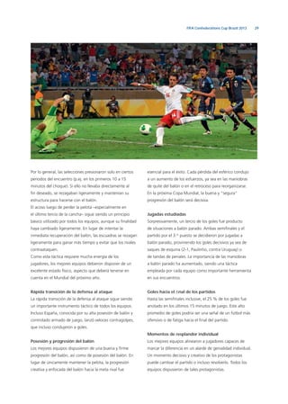 29FIFA Confederations Cup Brazil 2013
Por lo general, las selecciones presionaron solo en ciertos
periodos del encuentro (p.ej. en los primeros 10 a 15
minutos del choque). Si ello no llevaba directamente al
ﬁn deseado, se rezagaban ligeramente y mantenían su
estructura para hacerse con el balón.
El acoso luego de perder la pelota –especialmente en
el último tercio de la cancha– sigue siendo un principio
básico utilizado por todos los equipos, aunque su ﬁnalidad
haya cambiado ligeramente. En lugar de intentar la
inmediata recuperación del balón, las escuadras se rezagan
ligeramente para ganar más tiempo y evitar que los rivales
contraataquen.
Como esta táctica requiere mucha energía de los
jugadores, los mejores equipos debieron disponer de un
excelente estado físico, aspecto que deberá tenerse en
cuenta en el Mundial del próximo año.
Rápida transición de la defensa al ataque
La rápida transición de la defensa al ataque sigue siendo
un importante instrumento táctico de todos los equipos.
Incluso España, conocida por su alta posesión de balón y
controlado armado de juego, lanzó veloces contragolpes,
que incluso condujeron a goles.
Posesión y progresión del balón
Los mejores equipos dispusieron de una buena y ﬁrme
progresión del balón, así como de posesión del balón. En
lugar de únicamente mantener la pelota, la progresión
creativa y enfocada del balón hacia la meta rival fue
esencial para el éxito. Cada pérdida del esférico condujo
a un aumento de los esfuerzos, ya sea en las maniobras
de quite del balón o en el retroceso para reorganizarse.
En la próxima Copa Mundial, la buena y “segura”
progresión del balón será decisiva.
Jugadas estudiadas
Sorpresivamente, un tercio de los goles fue producto
de situaciones a balón parado. Ambas semiﬁnales y el
partido por el 3.er
puesto se decidieron por jugadas a
balón parado, proviniendo los goles decisivos ya sea de
saques de esquina (2-1, Paulinho, contra Uruguay) o
de tandas de penales. La importancia de las maniobras
a balón parado ha aumentado, siendo una táctica
empleada por cada equipo como importante herramienta
en sus encuentros.
Goles hacia el ﬁnal de los partidos
Hasta las semiﬁnales inclusive, el 25 % de los goles fue
anotado en los últimos 15 minutos de juego. Este alto
promedio de goles podría ser una señal de un fútbol más
ofensivo o de fatiga hacia el ﬁnal del partido.
Momentos de resplandor individual
Los mejores equipos alinearon a jugadores capaces de
marcar la diferencia en un alarde de genialidad individual.
Un momento decisivo y creativo de los protagonistas
puede cambiar el partido o incluso resolverlo. Todos los
equipos dispusieron de tales protagonistas.
 