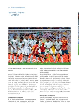 30 Technical and tactical analysis
Autoren: Jean-Paul Brigger, Gérard Houllier und Christofer
Clemens
Der FIFA Konföderationen-Pokal Brasilien 2013 begeisterte
mit äusserst offensivem Fussball. Alle Teams spielten beherzt
nach vorne, was sich in durchschnittlich 4,25 Treffern pro
Partie niederschlug, und strebten in jedem Spiel den Sieg an.
Selbst das einzige torlose Unentschieden des Turniers – das
Halbﬁnale zwischen Italien und Spanien – bot sowohl in
der regulären Spielzeit als auch in der Verlängerung beste
Unterhaltung mit vielen Chancen auf beiden Seiten.
Auf das Abschneiden der einzelnen Mannschaften hatten
bestimmte technische und taktische Aspekte einen
massgeblichen Einﬂuss.
Systeme und Formationen
In der Abwehr wurde meist eine Raumdeckung mit vier
Verteidigern auf einer Linie praktiziert. Einzig Italien
Technisch-taktische
Analyse
stellte im Turnierverlauf um und verteidigte im Halbﬁnale
gegen Spanien mit drei Abwehr- sowie zwei defensiven
Mittelfeldspielern.
Im Aufbau setzten die erfolgreichsten Nationen auf drei
Mittelfeldspieler, von denen meist einer vor der Abwehr
absicherte, während die beiden anderen offensiver agierten.
In der Zone zwischen Abwehr und Mittelfeld bildeten die
Spieler entweder ein Viereck (zwei Innenverteidiger und zwei
zentrale Aufbauer) oder ein Dreieck mit einem defensiven
und zwei etwas offensiveren Mittelfeldspielern.
Im Sturm operierten die Topteams mit drei Angreifern – zwei
auf den Seiten und einem im Zentrum –, die sowohl für
Torgefahr als auch für die Verbindung zum Mittelfeld sorgten.
Organisation und Disziplin
Als Schlüssel zum Erfolg erwiesen sich Organisation und
Disziplin – wobei mit Ersterem keine statische Formation
gemeint ist, sondern ein ﬂexibles System, in dem die Spieler
 