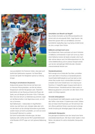 31FIFA Confederations Cup Brazil 2013
zwar grundsätzlich ihre Positionen hielten, diese aber auch
laufend der Spielsituation anpassten. Auf diese Weise
konnten die Spieler ihre Fähigkeiten optimal zur Geltung
bringen.
Pressing in verschiedenen Situationen
Aufgrund der grossen Hitze konnten die Teams kein
so intensives Pressing betreiben, wie dies bei tieferen
Temperaturen wohl der Fall gewesen wäre. Tatsächlich
beschränkte sich das Pressing auf bestimmte Phasen der
Spiele, wie zum Beispiel auf die ersten 10 bis 15 Minuten.
Wenn der erste Versuch zur Balleroberung scheiterte, zogen
sich die Mannschaften in der Regel etwas zurück, um sich
neu zu formieren.
Nach Ballverlusten – insbesondere im Angriffsdrittel –
setzten zwar alle Teams nach, drängten dabei aber nicht
mit aller Macht auf die sofortige Rückeroberung des Balles,
sondern liessen sich leicht zurückfallen, um nicht von einem
Konterangriff überrascht zu werden.
Die hohen konditionellen Anforderungen, die diese
Spielweise stellt, dürften bei der FIFA Fussball-Weltmeister-
schaft Brasilien 2014™ sogar von noch grösserer Bedeutung
sein.
Umschalten von Abwehr auf Angriff
Das schnelle Umschalten auf die Offensive bewährte sich
einmal mehr als wirkungsvolle Taktik. Sogar Spanien, das
bekanntlich grossen Wert auf viel Ballbesitz und einen
kontrollierten Spielaufbau legt, trug häuﬁg schnelle Konter
vor, die zu einigen Toren führten.
Ballbesitz und Spiel nach vorne
Die erfolgreichsten Teams zeichneten sich durch Sicherheit
im Ballbesitz und Kreativität im Spiel nach vorne aus. Nach
einem Ballverlust setzten die Spieler entweder sofort nach
oder nahmen ebenso rasch ihre Defensivpositionen ein. Die
sichere Ballbehandlung und ein präzises Passspiel werden
auch bei der nächstjährigen WM-Endrunde in Brasilien
mitentscheidende Faktoren sein.
Standardsituationen
Nicht weniger als ein Drittel aller Tore ﬁelen unmittelbar
durch oder direkt im Anschluss an Standardsituationen.
Sowohl beide Halbﬁnalspiele als auch das Spiel um den
dritten Platz wurden durch ruhende Bälle entschieden –
entweder durch einen Eckball (wie er am Ursprung von
Paulinhos 2:1-Siegtreffer gegen Uruguay stand) oder im
Elfmeterschiessen. Standardsituationen haben weiter an
Bedeutung gewonnen und wurden von allen Teams immer
wieder mit Erfolg eingesetzt.
Torreiche Schlussphasen
Bis einschliesslich der Halbﬁnalspiele wurden knapp 25 %
aller Treffer in den letzten 15 Spielminuten erzielt. Erklären
lässt sich dieser hohe Prozentsatz zum Teil wohl durch die
sehr offensiv geführten Partien sowie die damit einherge-
hende Ermüdung der Verteidiger gegen Ende der Spiele.
Individuelle Glanzpunkte
Eine gelungene Einzelaktion kann den Verlauf einer Partie
entscheidend beeinﬂussen. Alle Teams hatten Spieler in ihren
Reihen, die jederzeit für solche individuellen Glanzpunkte
gut waren.
 