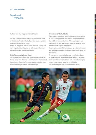 34 Trends and remarks
Trends and
remarks
Authors: Jean-Paul Brigger and Gérard Houllier
The FIFA Confederations Cup Brazil 2013 conﬁrmed some
of the trends of modern football and also raised a question
regarding fairness for the future.
First of all, every team tried to win its matches. Scoring was
more important than focusing on defence, and the result
was attacking and entertaining football.
Risk of temporarily losing shape
The most successful teams tried to win in style and had no
fear of losing their shape for a brief moment if this increased
their chances of scoring. These teams were rewarded more
than teams who just tried to keep their shape.
Importance of the full-backs
These players created the width in the game, almost acting
as back-up wingers while the “actual” winger tracked into
the middle in-between the lines. A few years ago, it was
common to see only one full-back going up while the other
tracked back to support the defence.
As a new trend, both full-backs stayed up and acted more or
less as wingers to present a constant threat on the wings for
the defence.
To maintain the numerical advantage in midﬁeld and also
to break down the organisation of the defence – as almost
every team has learned to defend well – the actual wingers
moved inside to allow space for the full-backs.
This occasionally led to a 2-5-3 formation in attack.
 