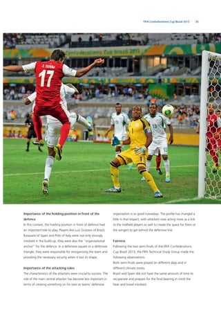 35FIFA Confederations Cup Brazil 2013
Importance of the holding position in front of the
defence
In this context, the holding position in front of defence had
an important role to play. Players like Luiz Gustavo of Brazil,
Busquets of Spain and Pirlo of Italy were not only strongly
involved in the build-up, they were also the “organisational
anchor” for the defence. In a defensive square or a defensive
triangle, they were responsible for reorganising the team and
providing the necessary security when it lost its shape.
Importance of the attacking roles
The characteristics of the attackers were crucial to success. The
role of the main central attacker has become less important in
terms of creating something on his own as teams’ defensive
organisation is so good nowadays. The proﬁle has changed a
little in that respect, with attackers now acting more as a link
to the midﬁeld players as well to create the space for them or
the wingers to get behind the defensive line.
Fairness
Following the two semi-ﬁnals of the FIFA Confederations
Cup Brazil 2013, the FIFA Technical Study Group made the
following observations:
Both semi-ﬁnals were played on different days and in
different climate zones.
Brazil and Spain did not have the same amount of time to
recuperate and prepare for the ﬁnal bearing in mind the
heat and travel involved.
 
