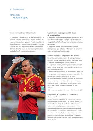 36 Trends and remarks
Tendances
et remarques
Auteurs : Jean-Paul Brigger et Gérard Houllier
La Coupe des Confédérations de la FIFA, Brésil 2013 a
conﬁrmé certaines tendances du football moderne et a
également soulevé une question d’équité pour l’avenir.
Toutes les équipes ont joué pour gagner leurs matches.
Marquer était plus important que de se contenter de
défendre. En cela, toutes les équipes ont pratiqué un
football offensif, mais aussi spectaculaire.
Les meilleures équipes prennent le risque
de se déséquilibrer
Ces équipes ont essayé de gagner avec panache et pour
cela elles n’hésitaient pas à rompre l’équilibre de leur
équipe (défensif-offensif) pour augmenter leurs chances
de marquer.
Ces équipes ont été, dans l’ensemble, davantage
récompensées que celles qui s’efforçaient de conserver
une organisation parfois trop rigide.
Meilleur indicateur : l’importance des latéraux
Les arrières latéraux apportaient de la largeur au jeu,
en jouant un rôle d’ailier et en laissant le véritable ailier
s’intercaler entre les lignes au milieu de terrain.
Il y a quelques années, on ne voyait souvent qu’un seul
latéral monter tandis que l’autre latéral restait en retrait
pour soutenir la défense.
Cette nouvelle tendance voit les deux latéraux rester aux
avant-postes et jouer plus ou moins comme un ailier aﬁn
de créer une menace constante sur les côtés.
Les véritables ailiers se mêlaient au milieu de terrain aﬁn
de conserver la supériorité numérique dans l’entrejeu
et pour perturber l’organisation de la défense – étant
donné que chaque équipe était capable de bien
défendre.
Cela menait parfois à une formation offensive en 2-5-3 !
L’importance de la position de « sentinelle »
devant la défense
Dans ce contexte, la position de « sentinelle » devant
la défense joue un rôle capital. Des joueurs comme Luiz
Gustavo, Sergio Busquets ou Andrea Pirlo sont non
seulement très impliqués dans la construction, mais
ils sont également un point d’ancrage organisationnel
pour la défense. Que le milieu soit en losange à quatre
ou en forme de triangle, ils sont chargés de réorganiser
l’équipe lorsque celle-ci est déséquilibrée. Ces joueurs
donnent une certaine « sécurité » leur permettant de se
déséquilibrer.
 