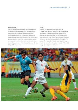 37FIFA Confederations Cup Brazil 2013
Rôles offensifs
Les caractéristiques des attaquants sont cruciales en vue
de réussir. Le rôle d’attaquant central est devenu moins
important pour ce qui est de créer des occasions de
lui-même étant donné que l’organisation défensive des
équipes est trop solide pour cela aujourd’hui. Le proﬁl de ce
poste a changé en ce sens : les attaquants agissent plutôt
comme un lien avec les milieux de terrain et essayent de
trouver des espaces – ou d’en créer pour les ailiers – derrière
la ligne défensive adverse.
Équité
Eu égard aux deux demi-ﬁnales de la Coupe des
Confédérations de la FIFA, Brésil 2013, le Groupe d’étude
technique de la FIFA aimerait formuler la proposition
suivante : Les deux demi-ﬁnales ont été disputées à des
dates différentes, et qui plus est dans des zones climatiques
différentes. Les deux ﬁnalistes, le Brésil et l’Espagne, n’ont
pas bénéﬁcié de la même période de temps pour récupérer
et se préparer pour la ﬁnale. Les conditions de chaleur et de
voyage étaient également différentes.
 
