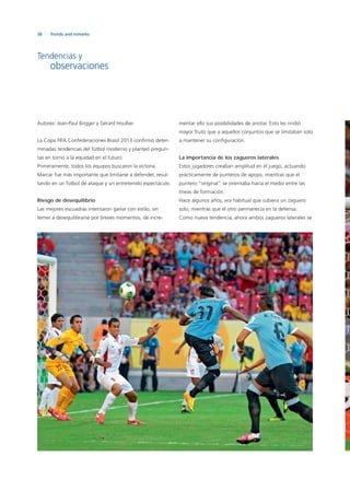 38 Trends and remarks
Autores: Jean-Paul Brigger y Gérard Houllier
La Copa FIFA Confederaciones Brasil 2013 conﬁrmó deter-
minadas tendencias del fútbol moderno y planteó pregun-
tas en torno a la equidad en el futuro.
Primeramente, todos los equipos buscaron la victoria.
Marcar fue más importante que limitarse a defender, resul-
tando en un fútbol de ataque y un entretenido espectáculo.
Riesgo de desequilibrio
Las mejores escuadras intentaron ganar con estilo, sin
temer a desequilibrarse por breves momentos, de incre-
mentar ello sus posibilidades de anotar. Esto les rindió
mayor fruto que a aquellos conjuntos que se limitaban solo
a mantener su conﬁguración.
La importancia de los zagueros laterales
Estos jugadores creaban amplitud en el juego, actuando
prácticamente de punteros de apoyo, mientras que el
puntero “original” se orientaba hacia el medio entre las
líneas de formación.
Hace algunos años, era habitual que subiera un zaguero
solo, mientras que el otro permanecía en la defensa.
Como nueva tendencia, ahora ambos zagueros laterales se
Tendencias y
observaciones
 