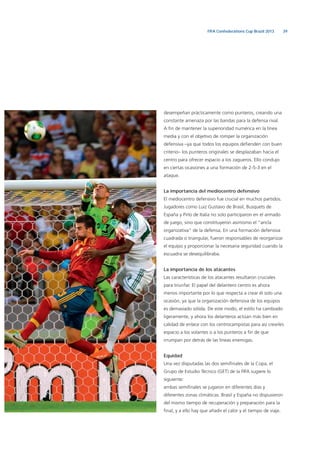 39FIFA Confederations Cup Brazil 2013
desempeñan prácticamente como punteros, creando una
constante amenaza por las bandas para la defensa rival.
A ﬁn de mantener la superioridad numérica en la línea
media y con el objetivo de romper la organización
defensiva –ya que todos los equipos deﬁenden con buen
criterio– los punteros originales se desplazaban hacia el
centro para ofrecer espacio a los zagueros. Ello condujo
en ciertas ocasiones a una formación de 2-5-3 en el
ataque.
La importancia del mediocentro defensivo
El mediocentro defensivo fue crucial en muchos partidos.
Jugadores como Luiz Gustavo de Brasil, Busquets de
España y Pirlo de Italia no solo participaron en el armado
de juego, sino que constituyeron asimismo el “ancla
organizativa” de la defensa. En una formación defensiva
cuadrada o triangular, fueron responsables de reorganizar
el equipo y proporcionar la necesaria seguridad cuando la
escuadra se desequilibraba.
La importancia de los atacantes
Las características de los atacantes resultaron cruciales
para triunfar. El papel del delantero centro es ahora
menos importante por lo que respecta a crear él solo una
ocasión, ya que la organización defensiva de los equipos
es demasiado sólida. De este modo, el estilo ha cambiado
ligeramente, y ahora los delanteros actúan más bien en
calidad de enlace con los centrocampistas para así crearles
espacio a los volantes o a los punteros a ﬁn de que
irrumpan por detrás de las líneas enemigas.
Equidad
Una vez disputadas las dos semiﬁnales de la Copa, el
Grupo de Estudio Técnico (GET) de la FIFA sugiere lo
siguiente:
ambas semiﬁnales se jugaron en diferentes días y
diferentes zonas climáticas. Brasil y España no dispusieron
del mismo tiempo de recuperación y preparación para la
ﬁnal, y a ello hay que añadir el calor y el tiempo de viaje.
 