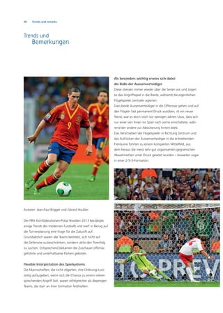 40 Trends and remarks
Trends und
Bemerkungen
Autoren: Jean-Paul Brigger und Gérard Houllier
Der FIFA Konföderationen-Pokal Brasilien 2013 bestätigte
einige Trends des modernen Fussballs und warf in Bezug auf
die Turnierplanung eine Frage für die Zukunft auf.
Grundsätzlich waren alle Teams bestrebt, sich nicht auf
die Defensive zu beschränken, sondern aktiv den Torerfolg
zu suchen. Entsprechend bekamen die Zuschauer offensiv
geführte und unterhaltsame Partien geboten.
Flexible Interpretation des Spielsystems
Die Mannschaften, die nicht zögerten, ihre Ordnung kurz-
zeitig aufzugeben, wenn sich die Chance zu einem vielver-
sprechenden Angriff bot, waren erfolgreicher als diejenigen
Teams, die starr an ihrer Formation festhielten.
Als besonders wichtig erwies sich dabei
die Rolle der Aussenverteidiger
Diese stiessen immer wieder über die Seiten vor und zogen
so das Angriffsspiel in die Breite, während die eigentlichen
Flügelspieler zentraler agierten.
Dass beide Aussenverteidiger in die Offensive gehen und auf
den Flügeln fast permanent Druck ausüben, ist ein neuer
Trend, war es doch noch vor wenigen Jahren Usus, dass sich
nur einer von ihnen ins Spiel nach vorne einschaltete, wäh-
rend der andere zur Absicherung hinten blieb.
Das Verschieben der Flügelspieler in Richtung Zentrum und
das Aufrücken der Aussenverteidiger in die entstehenden
Freiräume führten zu einem kompakten Mittelfeld, aus
dem heraus die meist sehr gut organisierten gegnerischen
Abwehrreihen unter Druck gesetzt wurden – bisweilen sogar
in einer 2-5-3-Formation.
 