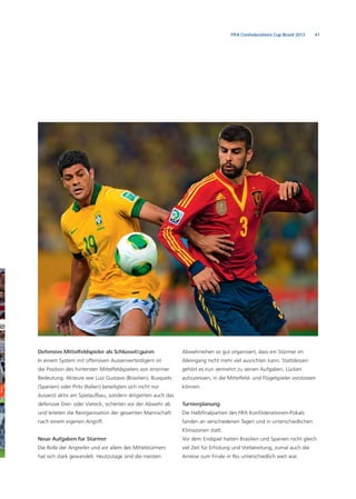 41FIFA Confederations Cup Brazil 2013
Defensive Mittelfeldspieler als Schlüsselﬁguren
In einem System mit offensiven Aussenverteidigern ist
die Position des hintersten Mittelfeldspielers von enormer
Bedeutung. Akteure wie Luiz Gustavo (Brasilien), Busquets
(Spanien) oder Pirlo (Italien) beteiligten sich nicht nur
äusserst aktiv am Spielaufbau, sondern dirigierten auch das
defensive Drei- oder Viereck, sicherten vor der Abwehr ab
und leiteten die Reorganisation der gesamten Mannschaft
nach einem eigenen Angriff.
Neue Aufgaben für Stürmer
Die Rolle der Angreifer und vor allem des Mittelstürmers
hat sich stark gewandelt. Heutzutage sind die meisten
Abwehrreihen so gut organisiert, dass ein Stürmer im
Alleingang nicht mehr viel ausrichten kann. Stattdessen
gehört es nun vermehrt zu seinen Aufgaben, Lücken
aufzureissen, in die Mittelfeld- und Flügelspieler vorstossen
können.
Turnierplanung
Die Halbﬁnalpartien des FIFA Konföderationen-Pokals
fanden an verschiedenen Tagen und in unterschiedlichen
Klimazonen statt.
Vor dem Endspiel hatten Brasilien und Spanien nicht gleich
viel Zeit für Erholung und Vorbereitung, zumal auch die
Anreise zum Finale in Rio unterschiedlich weit war.
 