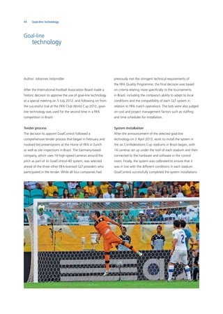 44 Goal-line technology
Goal-line
technology
Author: Johannes Holzmüller
After the International Football Association Board made a
historic decision to approve the use of goal-line technology
at a special meeting on 5 July 2012, and following on from
the successful trial at the FIFA Club World Cup 2012, goal-
line technology was used for the second time in a FIFA
competition in Brazil.
Tender process
The decision to appoint GoalControl followed a
comprehensive tender process that began in February and
involved bid presentations at the Home of FIFA in Zurich
as well as site inspections in Brazil. The Germany-based
company, which uses 14 high-speed cameras around the
pitch as part of its GoalControl-4D system, was selected
ahead of the three other FIFA-licensed GLT providers who
participated in the tender. While all four companies had
previously met the stringent technical requirements of
the FIFA Quality Programme, the ﬁnal decision was based
on criteria relating more speciﬁcally to the tournaments
in Brazil, including the company’s ability to adapt to local
conditions and the compatibility of each GLT system in
relation to FIFA match operations. The bids were also judged
on cost and project management factors such as stafﬁng
and time schedules for installation.
System installation
After the announcement of the selected goal-line
technology on 2 April 2013, work to install the system in
the six Confederations Cup stadiums in Brazil began, with
14 cameras set up under the roof of each stadium and then
connected to the hardware and software in the control
room. Finally, the system was calibrated to ensure that it
was in line with the different conditions in each stadium.
GoalControl successfully completed the system installations
 