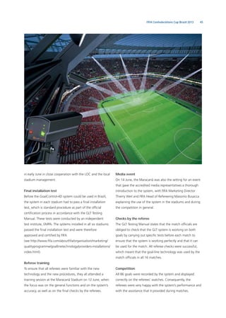 45FIFA Confederations Cup Brazil 2013
in early June in close cooperation with the LOC and the local
stadium management.
Final installation test
Before the GoalControl-4D system could be used in Brazil,
the system in each stadium had to pass a ﬁnal installation
test, which is standard procedure as part of the ofﬁcial
certiﬁcation process in accordance with the GLT Testing
Manual. These tests were conducted by an independent
test institute, EMPA. The systems installed in all six stadiums
passed the ﬁnal installation test and were therefore
approved and certiﬁed by FIFA
(see http://www.ﬁfa.com/aboutﬁfa/organisation/marketing/
qualityprogramme/goallinetechnology/providers-installations/
index.html).
Referee training
To ensure that all referees were familiar with the new
technology and the new procedures, they all attended a
training session at the Maracanã Stadium on 12 June, when
the focus was on the general functions and on the system’s
accuracy, as well as on the ﬁnal checks by the referees.
Media event
On 14 June, the Maracanã was also the setting for an event
that gave the accredited media representatives a thorough
introduction to the system, with FIFA Marketing Director
Thierry Weil and FIFA Head of Refereeing Massimo Busacca
explaining the use of the system in the stadiums and during
the competition in general.
Checks by the referee
The GLT Testing Manual states that the match ofﬁcials are
obliged to check that the GLT system is working on both
goals by carrying out speciﬁc tests before each match to
ensure that the system is working perfectly and that it can
be used for the match. All referee checks were successful,
which meant that the goal-line technology was used by the
match ofﬁcials in all 16 matches.
Competition
All 86 goals were recorded by the system and displayed
correctly on the referees’ watches. Consequently, the
referees were very happy with the system’s performance and
with the assistance that it provided during matches.
 