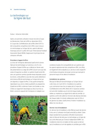 46 Goal-line technology
conditions locales et la compatibilité de son système avec
les aspects opérationnels des compétitions FIFA. Les offres
ont également été analysées au vu de leurs coûts respectifs
et de facteurs de gestion de projet comme par exemple le
personnel requis et les délais d’installation.
Installation du système
Dès que le fabricant de technologie sur la ligne de but
a été choisi, le 2 avril 2013, l’installation du système
a pu commencer dans les six stades de la Coupe des
Confédérations de la FIFA, Brésil 2013. Quatorze caméras
ont ainsi été installées sous le toit de chaque stade puis
reliées au matériel et au logiciel de la salle de contrôle. Le
système a enﬁn été calibré en fonction des diverses données
de chaque stade. En étroite collaboration avec le COL et
les gérants du stade, GoalControl a ﬁnalisé l’installation au
début du mois de juin.
Dernier test d’installation
Un dernier test d’installation a été effectué avant de donner
le feu vert à l’utilisation de GoalControl-4D au Brésil. Cette
étape standard de la procédure ofﬁcielle d’autorisation
selon le Manuel de tests pour la technologie sur la ligne de
but a été effectuée par l’institut indépendant EMPA. Les
installations dans les six stades ont bien passé ce dernier
test d’installation et ont été agréées et certiﬁées par la FIFA
La technologie sur
la ligne de but
Auteur : Johannes Holzmüller
Après une première utilisation réussie lors de la Coupe
du Monde des Clubs de la FIFA en décembre 2012,
la Coupe des Confédérations de la FIFA, Brésil 2013 a
été la deuxième compétition de la FIFA à avoir recours
à la technologie sur la ligne de but, après la décision
historique prise le 5 juillet 2012 par l’International Football
Association Board (IFAB) d’approuver le principe de son
utilisation ofﬁcielle.
Procédure d’appel d’offres
Le choix de l’entreprise allemande GoalControl comme
fabricant de technologie sur la de but a mis ﬁn à la
procédure d’appel d’offres qui a débuté en février avec
des présentations au siège de la FIFA à Zurich ainsi que des
visites d’inspection au Brésil. Le système GoalControl-4D,
avec ses quatorze caméras grande-vitesse disposées autour
du terrain, a été préféré à ceux des trois autres détenteurs
de la licence FIFA de technologie sur la ligne de but qui
ont répondu à l’appel d’offres. Si les quatre entreprises
répondaient aux stricts critères qualitatifs du programme
Qualité de la FIFA, la décision ﬁnale s’est fondée sur des
critères se rapportant davantage aux deux tournois au
Brésil, comme la capacité de l’entreprise à s’adapter aux
 