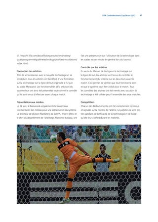 47FIFA Confederations Cup Brazil 2013
(cf. http://fr.ﬁfa.com/aboutﬁfa/organisation/marketing/
qualityprogramme/goallinetechnology/providers-installations/
index.html).
Formation des arbitres
Aﬁn de se familiariser avec la nouvelle technologie et sa
procédure, tous les arbitres ont bénéﬁcié d’une formation
sur la technologie sur la ligne de but organisée le 12 juin
au stade Maracanã. Les fonctionnalités et la précision du
système leur ont ainsi été présentées tout comme le contrôle
qu’ils sont tenus d’effectuer avant chaque match.
Présentation aux médias
Le 14 juin, le Maracanã a également été ouvert aux
représentants des médias pour une présentation du système.
Le directeur de division Marketing de la FIFA, Thierry Weil, et
le chef du département de l’arbitrage, Massimo Bussaca, ont
fait une présentation sur l’utilisation de la technologie dans
les stades et son emploi en général lors du tournoi.
Contrôle par les arbitres
En vertu du Manuel de tests pour la technologie sur
la ligne de but, les arbitres sont tenus de contrôler le
fonctionnement du système sur les deux buts avant le
match. Ceci permet de vériﬁer que tout fonctionne bien
et que le système peut être utilisé pour le match. Tous
les contrôles des arbitres ont été menés avec succès et la
technologie a été utilisée pour l’ensemble des seize matches.
Compétition
Chacun des 86 buts inscrits ont été correctement reconnus
et signalés sur la montre de l’arbitre. Les arbitres se sont dits
très satisfaits de l’efﬁcacité de la technologie et de l’aide
qu’elle leur a offert durant les matches.
 