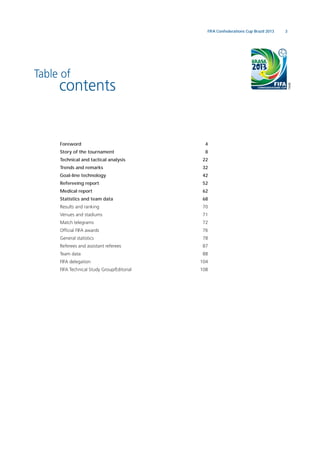 3FIFA Confederations Cup Brazil 2013
Table of
contents
Foreword 4
Story of the tournament 8
Technical and tactical analysis 22
Trends and remarks 32
Goal-line technology 42
Refereeing report 52
Medical report 62
Statistics and team data 68
Results and ranking 70
Venues and stadiums 71
Match telegrams 72
Ofﬁcial FIFA awards 76
General statistics 78
Referees and assistant referees 87
Team data 88
FIFA delegation 104
FIFA Technical Study Group/Editorial 108
 