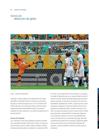 48 Goal-line technology
Sistema de
detección de goles
Autor : Johannes Holzmüller
Luego de su exitoso debut en la Copa Mundial de Clubes
de la FIFA en diciembre de 2012, la detección automática
de goles se utilizó por segunda vez en una competición de
la FIFA. Merced a una resolución histórica, el International
Football Association Board (IFAB) aceptó en principio la
utilización de estos sistemas en una sesión extraordinaria el 5
de julio de 2012.
Proceso de licitación
Con la decisión a favor del proveedor de sistemas de detec-
ción automática de goles GoalControl, ﬁnalizó un largo pro-
ceso de licitación que se había iniciado en febrero y abarcó
tanto presentaciones de los candidatos en la sede de la FIFA
en Zúrich, como inspecciones in situ en Brasil. La compañía,
con sede en Alemania, que, en su sistema GoalControl-4-D,
utiliza 14 cámaras de alta velocidad distribuidas por todo el
terreno de juego, se impuso en la licitación a los otros tres
proveedores aprobados por la FIFA. Luego de que las cuatro
compañías cumplieran los estrictos requisitos técnicos del
programa de calidad de la FIFA, resultaron decisivos, ante
todo, los requisitos especíﬁcos para los dos torneos en Brasil,
particularmente la capacidad de la empresa de adaptarse
a las condiciones locales, así como la compatibilidad del
sistema de detección con el calendario de juego de la FIFA.
Las diferentes postulaciones se evaluaron igualmente desde
el punto de vista de costos y de factores de gestión del
proyecto, como por ejemplo el personal y el plazo para la
instalación.
 