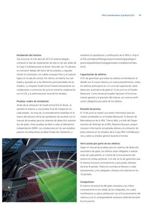 49FIFA Confederations Cup Brazil 2013
Instalación del sistema
Tras anunciar el 2 de abril de 2013 el sistema elegido,
comenzó la fase de implantación de este en las seis sedes de
la Copa Confederaciones en Brasil. Para ello, las 14 cámaras
se montaron debajo del techo de los estadios, y seguida-
mente se conectaron con cables al equipo físico y el soporte
lógico en la sala de control. Por último, el sistema fue cali-
brado y ajustado así a las diferentes particularidades de los
estadios. La empresa GoalControl ﬁnalizó exitosamente sus
instalaciones a comienzos de junio en estrecha colaboración
con el COL y la administración local de los estadios.
Pruebas ﬁnales de instalación
Antes de la utilización de GoalControl-4-D en Brasil, se
sometió el sistema a una prueba ﬁnal de instalación en
cada estadio. Se trata de un procedimiento estándar en el
marco del proceso oﬁcial de aprobación de acuerdo con el
manual de pruebas para los sistemas de detección automá-
tica de goles. Estas pruebas las llevó a cabo el laboratorio
independiente EMPA. Las instalaciones en los seis estadios
pasaron las exhaustivas pruebas ﬁnales de instalación, y
recibieron la aprobación y certiﬁcación de la FIFA (v. http://
es.ﬁfa.com/aboutﬁfa/organisation/marketing/qualitypro-
gramme/goallinetechnology/providers-installations/index.
html).
Capacitación de árbitros
A ﬁn de garantizar que todos los árbitros se familiaricen al
detalle con el nuevo sistema y el nuevo procedimiento, todos
los árbitros participaron en un curso de capacitación sobre
detección automática de goles el 12 de junio en el Estadio
Maracaná. Como temas principales ﬁguraron el funciona-
miento general y la precisión del sistema, así como la veriﬁ-
cación obligatoria por parte de los árbitros.
Reunión de prensa
El 14 de junio se realizó una sesión informativa para los
medios acreditados en el Estadio Maracaná. El director de
Mercadotecnia de la FIFA, Thierry Weil, y el jefe del Depar-
tamento de Arbitraje de la FIFA, Massimo Bussaca, propor-
cionaron información actualizada relativa a la utilización de
estos sistemas en los estadios de la Copa FIFA Confederacio-
nes y sobre su empleo general durante el torneo.
Veriﬁcación por parte de los árbitros
Según el manual de pruebas para los sistemas de detección
automática de goles, los árbitros están obligados a realizar
antes de cada partido un control de funcionamiento del
sistema en ambas porterías. Con ello se ha de garantizar que
el sistema funcione correctamente y que pueda utilizarse
durante el partido. Todos los controles se llevaron a cabo
exitosamente, y los colegiados utilizaron los sistemas en los
16 partidos.
Competición
El sistema reconoció los 86 goles anotados y los indicó
correctamente en los relojes de los colegiados, los cuales
manifestaron su plena satisfacción con el funcionamiento del
sistema y con la correspondiente asistencia obtenida durante
los encuentros.
 
