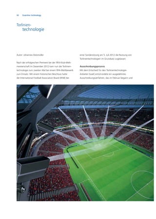 50 Goal-line technology
Autor: Johannes Holzmüller
Nach der erfolgreichen Premiere bei der FIFA Klub-Welt-
meisterschaft im Dezember 2012 kam nun die Torlinien-
technologie zum zweiten Mal bei einem FIFA-Wettbewerb
zum Einsatz. Mit einem historischen Beschluss hatte
der International Football Association Board (IFAB) bei
einer Sondersitzung am 5. Juli 2012 die Nutzung von
Torlinientechnologien im Grundsatz zugelassen.
Ausschreibungsprozess
Mit dem Entscheid für den Torlinientechnologie-
Anbieter GoalControl endete ein ausgedehntes
Ausschreibungsverfahren, das im Februar begann und
Torlinien-
technologie
 