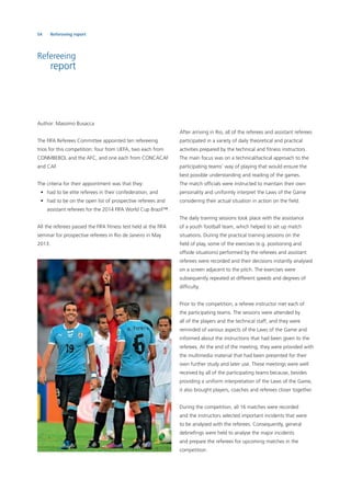 54 Refereeing report
Refereeing
report
Author: Massimo Busacca
The FIFA Referees Committee appointed ten refereeing
trios for this competition: four from UEFA, two each from
CONMBEBOL and the AFC, and one each from CONCACAF
and CAF.
The criteria for their appointment was that they:
• had to be elite referees in their confederation; and
• had to be on the open list of prospective referees and
assistant referees for the 2014 FIFA World Cup Brazil™.
All the referees passed the FIFA ﬁtness test held at the FIFA
seminar for prospective referees in Rio de Janeiro in May
2013.
After arriving in Rio, all of the referees and assistant referees
participated in a variety of daily theoretical and practical
activities prepared by the technical and ﬁtness instructors.
The main focus was on a technical/tactical approach to the
participating teams’ way of playing that would ensure the
best possible understanding and reading of the games.
The match ofﬁcials were instructed to maintain their own
personality and uniformly interpret the Laws of the Game
considering their actual situation in action on the ﬁeld.
The daily training sessions took place with the assistance
of a youth football team, which helped to set up match
situations. During the practical training sessions on the
ﬁeld of play, some of the exercises (e.g. positioning and
offside situations) performed by the referees and assistant
referees were recorded and their decisions instantly analysed
on a screen adjacent to the pitch. The exercises were
subsequently repeated at different speeds and degrees of
difﬁculty.
Prior to the competition, a referee instructor met each of
the participating teams. The sessions were attended by
all of the players and the technical staff, and they were
reminded of various aspects of the Laws of the Game and
informed about the instructions that had been given to the
referees. At the end of the meeting, they were provided with
the multimedia material that had been presented for their
own further study and later use. These meetings were well
received by all of the participating teams because, besides
providing a uniform interpretation of the Laws of the Game,
it also brought players, coaches and referees closer together.
During the competition, all 16 matches were recorded
and the instructors selected important incidents that were
to be analysed with the referees. Consequently, general
debrieﬁngs were held to analyse the major incidents
and prepare the referees for upcoming matches in the
competition.
 