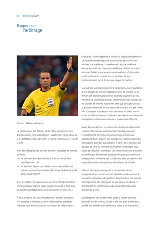 56 Refereeing report
Rapport sur
l’arbitrage
Auteur : Massimo Busacca
La Commission des Arbitres de la FIFA a désigné dix trios
arbitraux pour cette compétition : quatre de l’UEFA, deux de
la CONMEBOL, deux de l’AFC, un de la CONCACAF et un de
la CAF.
Pour être désignés, les arbitres devaient respecter les critères
suivants :
• ils devaient être des arbitres d’élite au sein de leur
confédération ; et
• ils devaient ﬁgurer sur la liste ouverte des arbitres et
arbitres assistants candidats à la Coupe du Monde de la
FIFA, Brésil 2014™.
Tous les arbitres ont passé avec succès le test de condition
physique réalisé dans le cadre du séminaire de la FIFA pour
les arbitres candidats tenu à Rio de Janeiro en mai 2013.
À leur arrivée à Rio, tous les arbitres et arbitres assistants
ont participé à diverses activités théoriques et pratiques
préparées par les instructeurs techniques et préparateurs
physiques. Ils ont également insisté sur l’approche technico-
tactique du jeu des équipes participantes pour offrir aux
arbitres une meilleure compréhension et une meilleure
lecture des matches. Ils ont conseillé aux ofﬁciels de match
de rester ﬁdèles à leur propre personnalité et d’interpréter
uniformément les Lois du Jeu en fonction de leur
positionnement sur le terrain par rapport à l’action.
Les séances quotidiennes ont été organisées avec l’assistance
d’une équipe de jeunes footballeurs aﬁn de réaliser sur le
terrain des exercices portant sur diverses situations de jeu.
Pendant les sessions pratiques, certains exercices réalisés par
les arbitres et arbitres assistantes (tels que ceux portant sur
le positionnement et les situations de hors-jeu) ont été ﬁlmés
aﬁn d’analyser a posteriori leurs décisions en vidéo sur un
écran installé aux abords du terrain. Les exercices ont ensuite
été répétés à différentes vitesses et niveaux de difﬁculté.
Avant la compétition, un instructeur d’arbitres a rencontré
chacune des équipes participantes. Tous les joueurs et
l’encadrement technique ont assisté aux sessions qui
illustraient divers aspects des Lois du Jeu et présentaient les
instructions données aux arbitres. À la ﬁn de la réunion, les
équipes se sont vu remettre du matériel multimédia pour
étude et utilisation ultérieure. Ces réunions ont été très bien
accueillies par les équipes participantes puisque, outre une
interprétation uniforme des Lois du Jeu, elles ont permis des
rapprochements entre joueurs, entraîneurs et ofﬁciels.
Chacun des seize matches de la compétition a été
enregistré et les instructeurs ont sélectionné des actions à
soumettre à l’analyse des arbitres. Des réunions ont ensuite
été organisées aﬁn d’analyser les principaux incidents et
d’améliorer les performances du corps arbitral lors des
rencontres à venir.
La délégation des arbitres était logée à l’hôtel Windsor
Barra de Rio de Janeiro, où elle a été très bien traitée et a
proﬁté des excellentes installations mises à sa disposition,
 