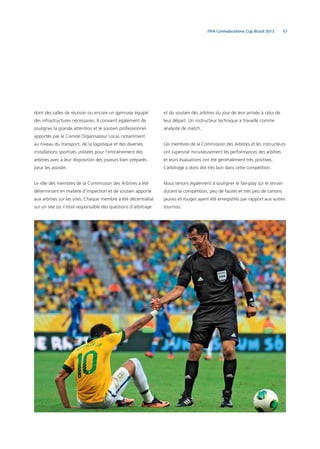 57FIFA Confederations Cup Brazil 2013
dont des salles de réunion ou encore un gymnase équipé
des infrastructures nécessaires. Il convient également de
souligner la grande attention et le soutien professionnel
apportés par le Comité Organisateur Local, notamment
au niveau du transport, de la logistique et des diverses
installations sportives utilisées pour l’entraînement des
arbitres avec à leur disposition des joueurs bien préparés
pour les assister.
Le rôle des membres de la Commission des Arbitres a été
déterminant en matière d’inspection et de soutien apporté
aux arbitres sur les sites. Chaque membre a été décentralisé
sur un site où il était responsable des questions d’arbitrage
et du soutien des arbitres du jour de leur arrivée à celui de
leur départ. Un instructeur technique a travaillé comme
analyste de match.
Les membres de la Commission des Arbitres et les instructeurs
ont supervisé minutieusement les performances des arbitres
et leurs évaluations ont été généralement très positives.
L’arbitrage a donc été très bon dans cette compétition.
Nous tenons également à souligner le fair-play sur le terrain
durant la compétition, peu de fautes et très peu de cartons
jaunes et rouges ayant été enregistrés par rapport aux autres
tournois.
 