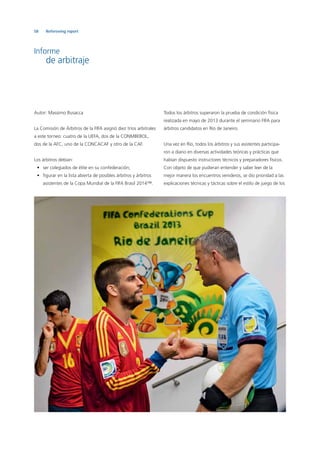 58 Refereeing report
Informe
de arbitraje
Autor: Massimo Busacca
La Comisión de Árbitros de la FIFA asignó diez tríos arbitrales
a este torneo: cuatro de la UEFA, dos de la CONMBEBOL,
dos de la AFC, uno de la CONCACAF y otro de la CAF.
Los árbitros debían:
• ser colegiados de élite en su confederación;
• ﬁgurar en la lista abierta de posibles árbitros y árbitros
asistentes de la Copa Mundial de la FIFA Brasil 2014™.
Todos los árbitros superaron la prueba de condición física
realizada en mayo de 2013 durante el seminario FIFA para
árbitros candidatos en Río de Janeiro.
Una vez en Río, todos los árbitros y sus asistentes participa-
ron a diario en diversas actividades teóricas y prácticas que
habían dispuesto instructores técnicos y preparadores físicos.
Con objeto de que pudieran entender y saber leer de la
mejor manera los encuentros venideros, se dio prioridad a las
explicaciones técnicas y tácticas sobre el estilo de juego de los
 