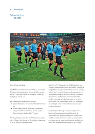 60 Refereeing report
Schiedsrichter-
bericht
Autor: Massimo Busacca
Die FIFA-Schiedsrichterkommission hat für das Turnier zehn
Schiedsrichtertrios aufgeboten: vier aus der UEFA, je zwei
aus der CONMEBOL und der AFC und je ein Trio aus der
CONCACAF und der CAF.
Alle aufgebotenen Unparteiischen mussten:
• Spitzenschiedsrichter der jeweiligen Konföderation sein
und
• auf der offenen Liste der möglichen Schiedsrichter
und Schiedsrichterassistenten für die FIFA Fussball-
Weltmeisterschaft Brasilien 2014™ stehen.
Alle Unparteiischen bestanden den FIFA-Fitnesstest, der im
Mai 2013 beim FIFA-Seminar für die Schiedsrichteranwärter
in Rio de Janeiro durchgeführt wurde.
Nach Ankunft in Rio standen für alle Schiedsrichter und
Schiedsrichterassistenten täglich verschiedene theoretische
und praktische Übungen auf dem Programm, die von den
Technik- und Fitnessinstrukteuren vorbereitet wurden. Im
Zentrum stand dabei die technisch-taktische Konzeption
der Spielweise der Teams. Die Unparteiischen sollten
letztlich in der Lage sein, das Spiel besser zu verstehen
und zu lesen. Die Spielofﬁziellen sollten sich treu bleiben,
die Spielregeln in den einzelnen Spielsituationen aber
einheitlich auslegen.
Bei den täglichen Trainings simulierte ein Jugendteam
bestimmte Spielsituationen. Einige Übungen (z. B.
Stellungsspiel und Abseitssituationen) der Schiedsrichter
und Schiedsrichterassistenten wurden aufgezeichnet. Die
Entscheidungen der Unparteiischen wurden am Bildschirm
neben dem Spielfeld sofort analysiert und die Übungen
 