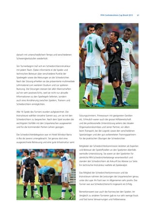 61FIFA Confederations Cup Brazil 2013
danach mit unterschiedlichem Tempo und verschiedenen
Schwierigkeitsstufen wiederholt.
Vor Turnierbeginn traf sich ein Schiedsrichterinstrukteur
mit jedem Team. Dabei informierte er die Spieler und
technischen Betreuer über verschiedene Punkte der
Spielregeln sowie die Weisungen an die Schiedsrichter.
Nach der Sitzung erhielten sie das präsentierte multimediale
Lehrmaterial zum weiteren Studium und zur späteren
Nutzung. Die Sitzungen stiessen bei allen Mannschaften
auf ein sehr positives Echo, weil sie nicht nur aktuelle
Informationen zu den Spielregeln lieferten, sondern
auch eine Annäherung zwischen Spielern, Trainern und
Schiedsrichtern ermöglichten.
Alle 16 Spiele des Turniers wurden aufgezeichnet. Die
Instrukteure wählten einzelne Szenen aus, um sie mit den
Schiedsrichtern zu besprechen. Nach dem Spiel wurden die
wichtigsten Vorfälle mit den Unparteiischen ausgewertet
und für die kommenden Partien Lehren gezogen.
Die Schiedsrichterdelegation war im Hotel Windsor Barra
in Rio de Janeiro untergebracht. Sie genoss dort eine
ausgezeichnete Betreuung und eine gute Infrastruktur samt
Sitzungszimmern, Fitnessraum mit geeigneten Geräten
etc. Erfreulich waren auch die grosse Hilfsbereitschaft
und die professionelle Unterstützung seitens des lokalen
Organisationskomitees und seiner Partner, vor allem
beim Transport, bei der Logistik sowie den verschiedenen
Sportanlagen und den gut vorbereiteten Trainingspartnern
für die praktischen Übungen der Schiedsrichter.
Mitglieder der Schiedsrichterkommission leisteten als Experten
und Betreuer der Spielofﬁziellen an den Spielorten ebenfalls
wertvolle Unterstützung. Sie waren an den Spielorten für
sämtliche FIFA-Schiedsrichterbelange verantwortlich und
standen den Schiedsrichtern ab Ankunft bis Abreise zur Seite.
Ein technischer Instrukteur waltete als Spielanalyst.
Das Mitglied der Schiedsrichterkommission und die
Instrukteure nahmen die Leistungen der Unparteiischen genau
unter die Lupe. Ihr Fazit war im Allgemeinen sehr positiv. Das
Turnier war aus Schiedsrichtersicht insgesamt ein Erfolg.
Bemerkenswert war auch die Fairness bei den Spielen. Im
Vergleich zu anderen Turnieren gab es nur sehr wenige Fouls
und fast keine Verwarnungen und Feldverweise.
 