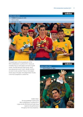 77FIFA Confederations Cup Brazil 2013
adidas Golden Glove
1. JÚLIO CÉSAR (12, BRA)
Golden Glove:
The top goalkeeper award at the
FIFA Confederations Cup Brazil 2013
is given by the FIFA Technical Study Group
based on the performances
throughout the ﬁnal competition.
adidas Golden Boot
1. TORRES Fernando (9, ESP)
2. FRED (9, BRA)
3. NEYMAR (10, BRA)
This award goes to the top goalscorer of the
FIFA Confederations Cup Brazil 2013. Assists are
included if two or more players are equal on goals
scored. The FIFA Technical Study Group, which
was represented at each match, decides whether
an assist is to be counted. If two or more players
remain equal, the player who played fewer minutes
in the ﬁnal competition is ranked ﬁrst.
 
