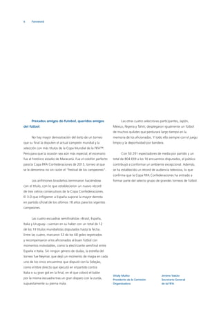 6 Foreword
Prezados amigos do futebol, queridos amigos
del fútbol:
No hay mayor demostración del éxito de un torneo
que su ﬁnal la disputen el actual campeón mundial y la
selección con más títulos de la Copa Mundial de la FIFA™.
Pero para que la ocasión sea aún más especial, el escenario
fue el histórico estadio de Maracaná. Fue el colofón perfecto
para la Copa FIFA Confederaciones de 2013, torneo al que
se le denomina no sin razón el “festival de los campeones”.
Los anﬁtriones brasileños terminaron haciéndose
con el título, con lo que establecieron un nuevo récord
de tres cetros consecutivos de la Copa Confederaciones.
El 3-0 que inﬂigieron a España supone la mayor derrota
en partido oﬁcial de los últimos 18 años para los vigentes
campeones.
Las cuatro escuadras semiﬁnalistas –Brasil, España,
Italia y Uruguay– cuentan en su haber con un total de 12
de los 19 títulos mundialistas disputados hasta la fecha.
Entre las cuatro, marcaron 53 de los 68 goles registrados
y recompensaron a los aﬁcionados al buen fútbol con
momentos inolvidables, como la electrizante semiﬁnal entre
España e Italia. Sin ningún género de dudas, la estrella del
torneo fue Neymar, que dejó un momento de magia en cada
uno de los cinco encuentros que disputó con la Seleção,
como el libre directo que ejecutó en el partido contra
Italia o su gran gol en la ﬁnal, en el que colocó el balón
por la misma escuadra tras un gran disparo con la zurda,
supuestamente su pierna mala.
Las otras cuatro selecciones participantes, Japón,
México, Nigeria y Tahití, desplegaron igualmente un fútbol
de muchos quilates que perdurará largo tiempo en la
memoria de los aﬁcionados. Y todo ello siempre con el juego
limpio y la deportividad por bandera.
Con 50 291 espectadores de media por partido y un
total de 804 659 a los 16 encuentros disputados, el público
contribuyó a conformar un ambiente excepcional. Además,
se ha establecido un récord de audiencia televisiva, lo que
conﬁrma que la Copa FIFA Confederaciones ha entrado a
formar parte del selecto grupo de grandes torneos de fútbol.
Jérôme Valcke
Secretario General
de la FIFA
Vitaly Mutko
Presidente de la Comisión
Organizadora
 
