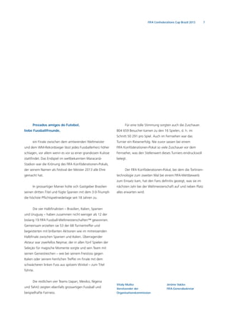 7FIFA Confederations Cup Brazil 2013
Vitaly Mutko
Vorsitzender der
Organisationskommission
Jérôme Valcke
FIFA-Generalsekretär
Prezados amigos do Futebol,
liebe Fussballfreunde,
ein Finale zwischen dem amtierenden Weltmeister
und dem WM-Rekordsieger lässt jedes Fussballerherz höher
schlagen, vor allem wenn es vor so einer grandiosen Kulisse
stattﬁndet. Das Endspiel im weltbekannten Maracanã-
Stadion war die Krönung des FIFA Konföderationen-Pokals,
der seinem Namen als Festival der Meister 2013 alle Ehre
gemacht hat.
In grossartiger Manier holte sich Gastgeber Brasilien
seinen dritten Titel und fügte Spanien mit dem 3:0-Triumph
die höchste Pﬂichtspielniederlage seit 18 Jahren zu.
Die vier Halbﬁnalisten – Brasilien, Italien, Spanien
und Uruguay – haben zusammen nicht weniger als 12 der
bislang 19 FIFA Fussball-Weltmeisterschaften™ gewonnen.
Gemeinsam erzielten sie 53 der 68 Turniertreffer und
begeisterten mit brillanten Aktionen wie im mitreissenden
Halbﬁnale zwischen Spanien und Italien. Überragender
Akteur war zweifellos Neymar, der in allen fünf Spielen der
Seleção für magische Momente sorgte und sein Team mit
seinen Geniestreichen – wie bei seinem Freistoss gegen
Italien oder seinem herrlichen Treffer im Finale mit dem
schwächeren linken Fuss aus spitzem Winkel – zum Titel
führte.
Die restlichen vier Teams (Japan, Mexiko, Nigeria
und Tahiti) zeigten ebenfalls grossartigen Fussball und
beispielhafte Fairness.
Für eine tolle Stimmung sorgten auch die Zuschauer.
804 659 Besucher kamen zu den 16 Spielen, d. h. im
Schnitt 50 291 pro Spiel. Auch im Fernsehen war das
Turnier ein Riesenerfolg. Nie zuvor sassen bei einem
FIFA Konföderationen-Pokal so viele Zuschauer vor dem
Fernseher, was den Stellenwert dieses Turniers eindrucksvoll
belegt.
Der FIFA Konföderationen-Pokal, bei dem die Torlinien-
technologie zum zweiten Mal bei einem FIFA-Wettbewerb
zum Einsatz kam, hat den Fans deﬁnitiv gezeigt, was sie im
nächsten Jahr bei der Weltmeisterschaft auf und neben Platz
alles erwarten wird.
 