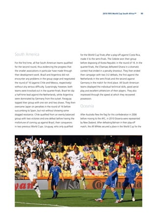 992010 FIFA World Cup South Africa™
South America
For the ﬁrst time, all ﬁve South American teams qualiﬁed
for the second round, thus evidencing the progress that
the smaller associations in particular have made through
their development work. Brazil and Argentina did not
encounter any problems in the group stage and negotiated
the round of 16 (against Chile and Mexico, respectively)
without any serious difﬁculty. Surprisingly, however, both
teams were knocked out in the quarter-ﬁnals. Brazil let slip
a half-time lead against the Netherlands, while Argentina
were dominated by Germany from the outset. Paraguay
topped their group with one win and two draws. They then
overcame Japan on penalties in the round of 16 before
succumbing to Spain, but not without showing some
dogged resistance. Chile qualiﬁed from an evenly balanced
group with two victories and one defeat before having the
misfortune of coming up against Brazil, their conquerors
in two previous World Cups. Uruguay, who only qualiﬁed
for the World Cup ﬁnals after a play-off against Costa Rica,
made it to the semi-ﬁnals. The Celeste won their group
before disposing of Korea Republic in the round of 16. In the
quarter-ﬁnals, the Charrúas defeated Ghana in a dramatic
contest that ended in a penalty shootout. They then ended
their campaign with two 3-2 defeats, the ﬁrst against the
Netherlands in the semi-ﬁnals and the second against
Germany in the match for third place. All South American
teams displayed the individual technical skills, good aerial
play and excellent athleticism of their players. They also
impressed through the speed at which they recovered
possession.
Oceania
After Australia ﬂew the ﬂag for this confederation in 2006
before moving to the AFC, in 2010 Oceania were represented
by New Zealand. After defeating Bahrain in their play-off
match, the All Whites secured a place in the World Cup for the
 